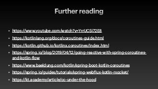Further reading
• https://www.youtube.com/watch?v=YrrUCSi72E8


• https://kotlinlang.org/docs/coroutines-guide.html


• https://kotlin.github.io/kotlinx.coroutines/index.html


• https://spring.io/blog/2019/04/12/going-reactive-with-spring-coroutines-
and-kotlin-
f
low


• https://www.baeldung.com/kotlin/spring-boot-kotlin-coroutines


• https://spring.io/guides/tutorials/spring-web
f
lux-kotlin-rsocket/


• https://kt.academy/article/cc-under-the-hood
 