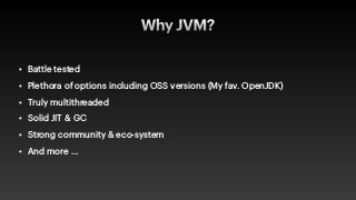Why JVM?
• Battle tested


• Plethora of options including OSS versions (My fav. OpenJDK)


• Truly multithreaded


• Solid JIT & GC


• Strong community & eco-system


• And more …
 