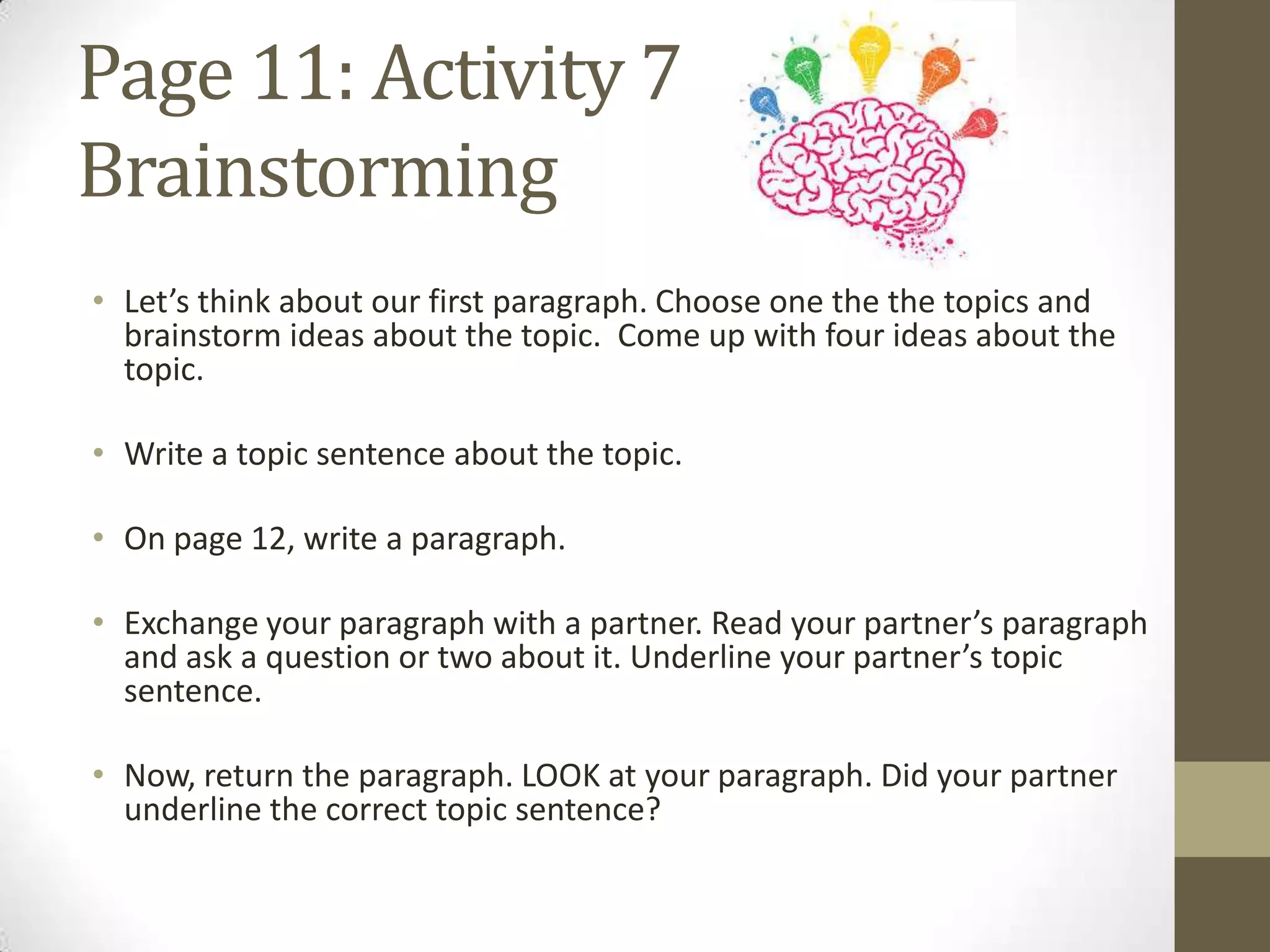 Page 11: Activity 7
Brainstorming
• Let’s think about our first paragraph. Choose one the the topics and
brainstorm ideas about the topic. Come up with four ideas about the
topic.
• Write a topic sentence about the topic.
• On page 12, write a paragraph.
• Exchange your paragraph with a partner. Read your partner’s paragraph
and ask a question or two about it. Underline your partner’s topic
sentence.
• Now, return the paragraph. LOOK at your paragraph. Did your partner
underline the correct topic sentence?
 