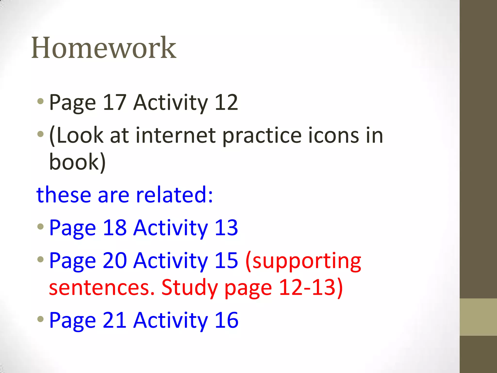 Homework
•Page 17 Activity 12
•(Look at internet practice icons in
book)
these are related:
•Page 18 Activity 13
•Page 20 Activity 15 (supporting
sentences. Study page 12-13)
•Page 21 Activity 16
 
