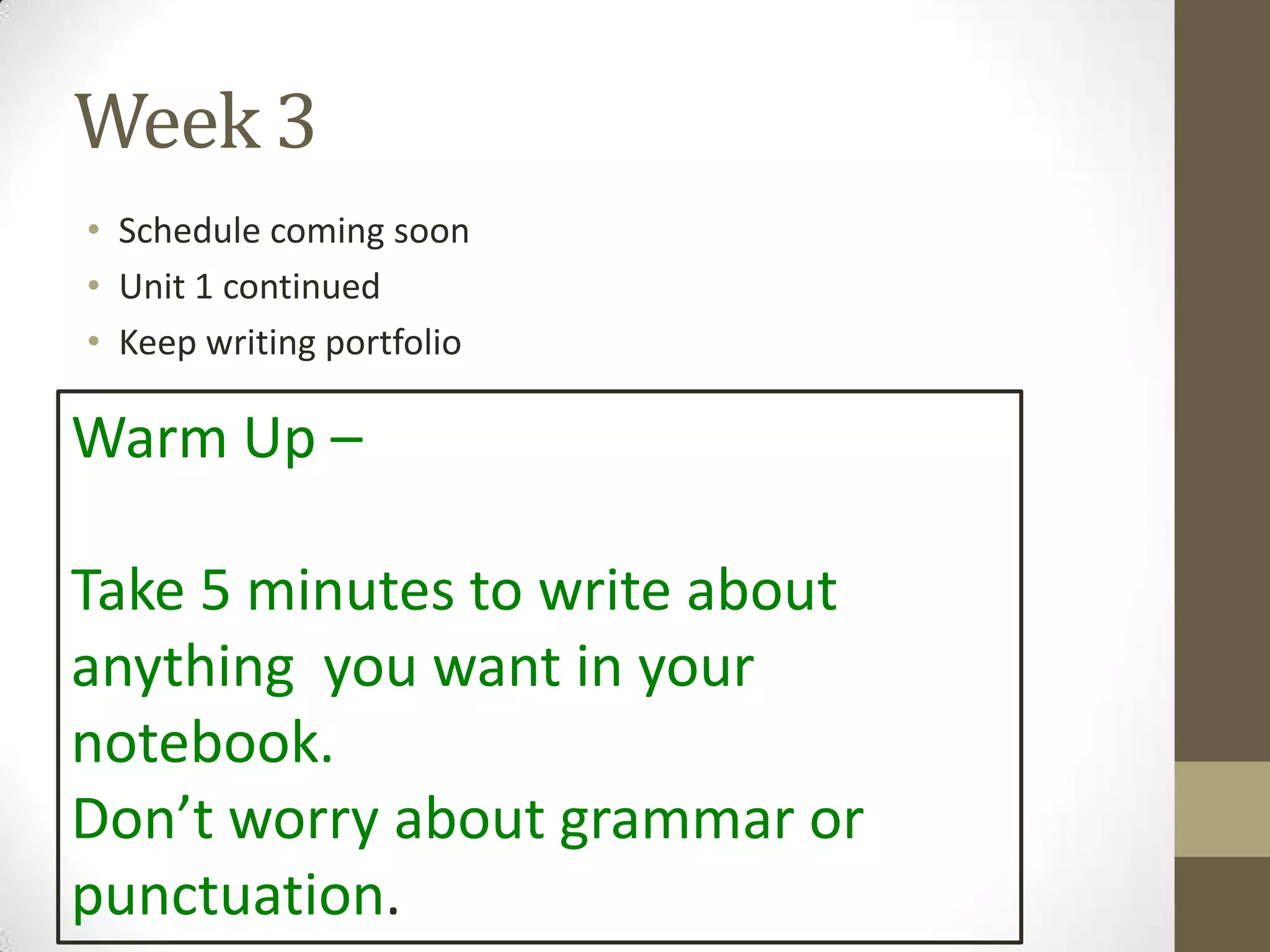 Week 3
• Schedule coming soon
• Unit 1 continued
• Keep writing portfolio
Warm Up –
Take 5 minutes to write about
anything you want in your
notebook.
Don’t worry about grammar or
punctuation.
 