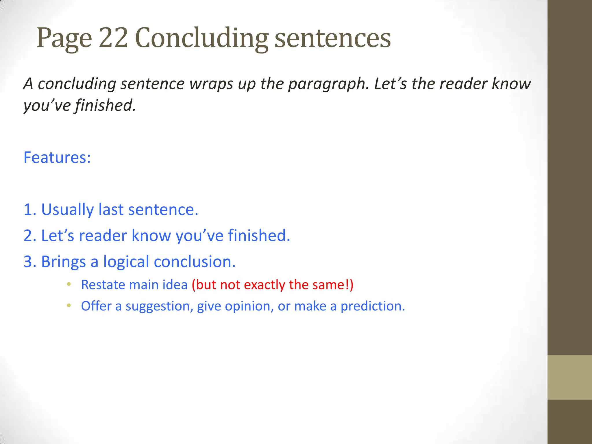 Page 22 Concluding sentences
A concluding sentence wraps up the paragraph. Let’s the reader know
you’ve finished.
Features:
1. Usually last sentence.
2. Let’s reader know you’ve finished.
3. Brings a logical conclusion.
• Restate main idea (but not exactly the same!)
• Offer a suggestion, give opinion, or make a prediction.
 