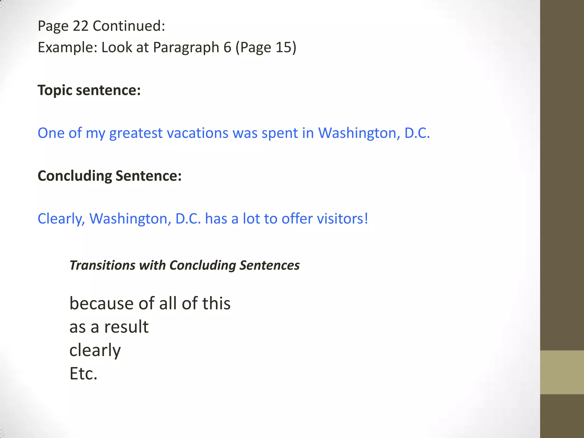 Page 22 Continued:
Example: Look at Paragraph 6 (Page 15)
Topic sentence:
One of my greatest vacations was spent in Washington, D.C.
Concluding Sentence:
Clearly, Washington, D.C. has a lot to offer visitors!
Transitions with Concluding Sentences
because of all of this
as a result
clearly
Etc.
 