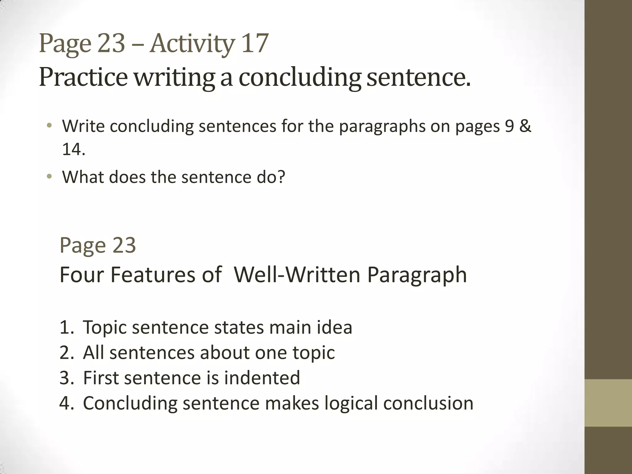 Page23 – Activity 17
Practicewritinga concludingsentence.
• Write concluding sentences for the paragraphs on pages 9 &
14.
• What does the sentence do?
Page 23
Four Features of Well-Written Paragraph
1. Topic sentence states main idea
2. All sentences about one topic
3. First sentence is indented
4. Concluding sentence makes logical conclusion
 
