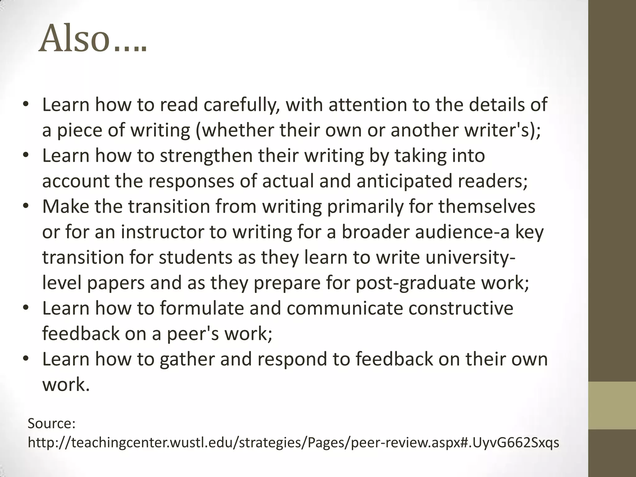 Also….
• Learn how to read carefully, with attention to the details of
a piece of writing (whether their own or another writer's);
• Learn how to strengthen their writing by taking into
account the responses of actual and anticipated readers;
• Make the transition from writing primarily for themselves
or for an instructor to writing for a broader audience-a key
transition for students as they learn to write university-
level papers and as they prepare for post-graduate work;
• Learn how to formulate and communicate constructive
feedback on a peer's work;
• Learn how to gather and respond to feedback on their own
work.
Source:
http://teachingcenter.wustl.edu/strategies/Pages/peer-review.aspx#.UyvG662Sxqs
 