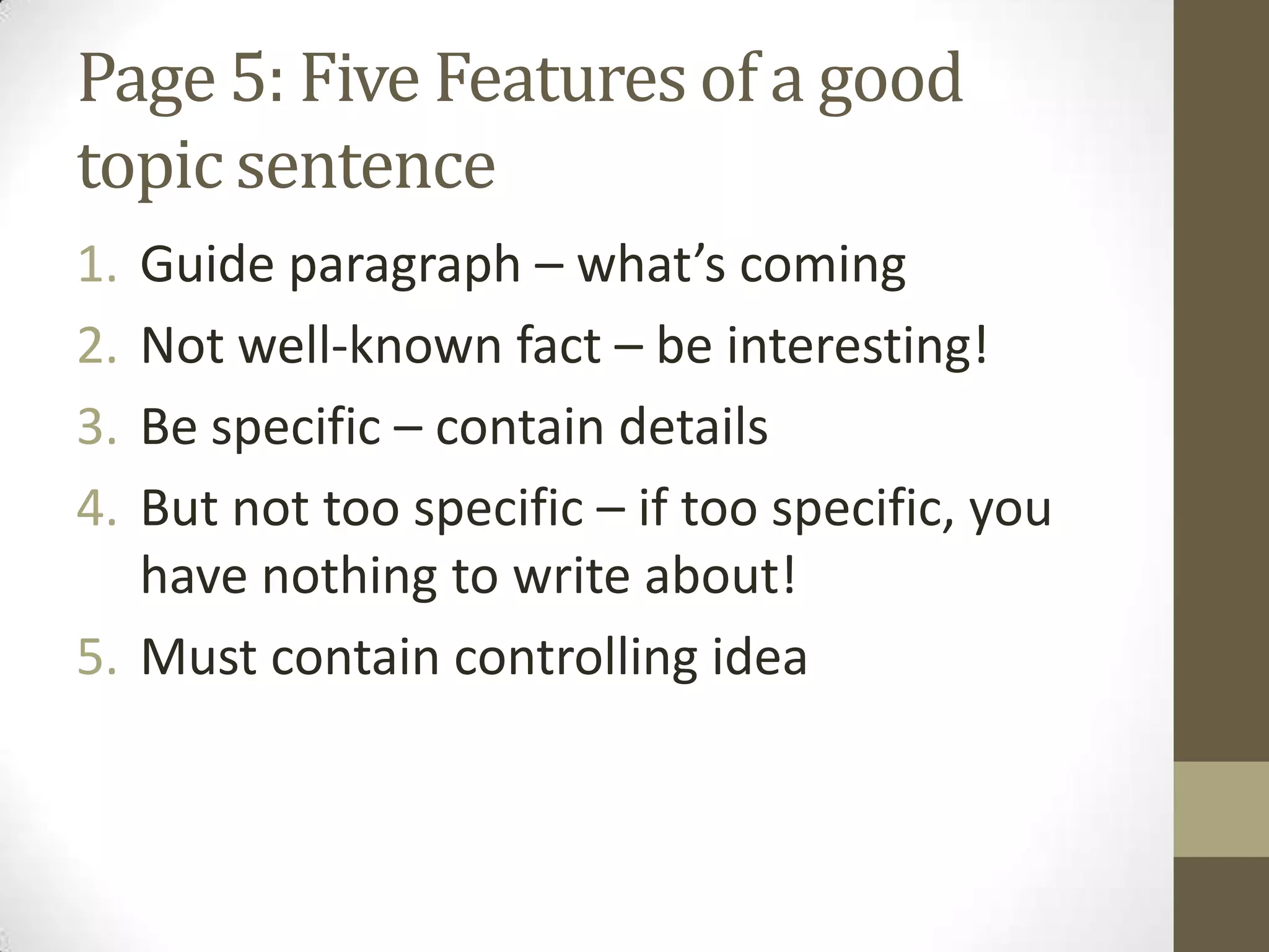 Page 5: Five Features of a good
topic sentence
1. Guide paragraph – what’s coming
2. Not well-known fact – be interesting!
3. Be specific – contain details
4. But not too specific – if too specific, you
have nothing to write about!
5. Must contain controlling idea
 