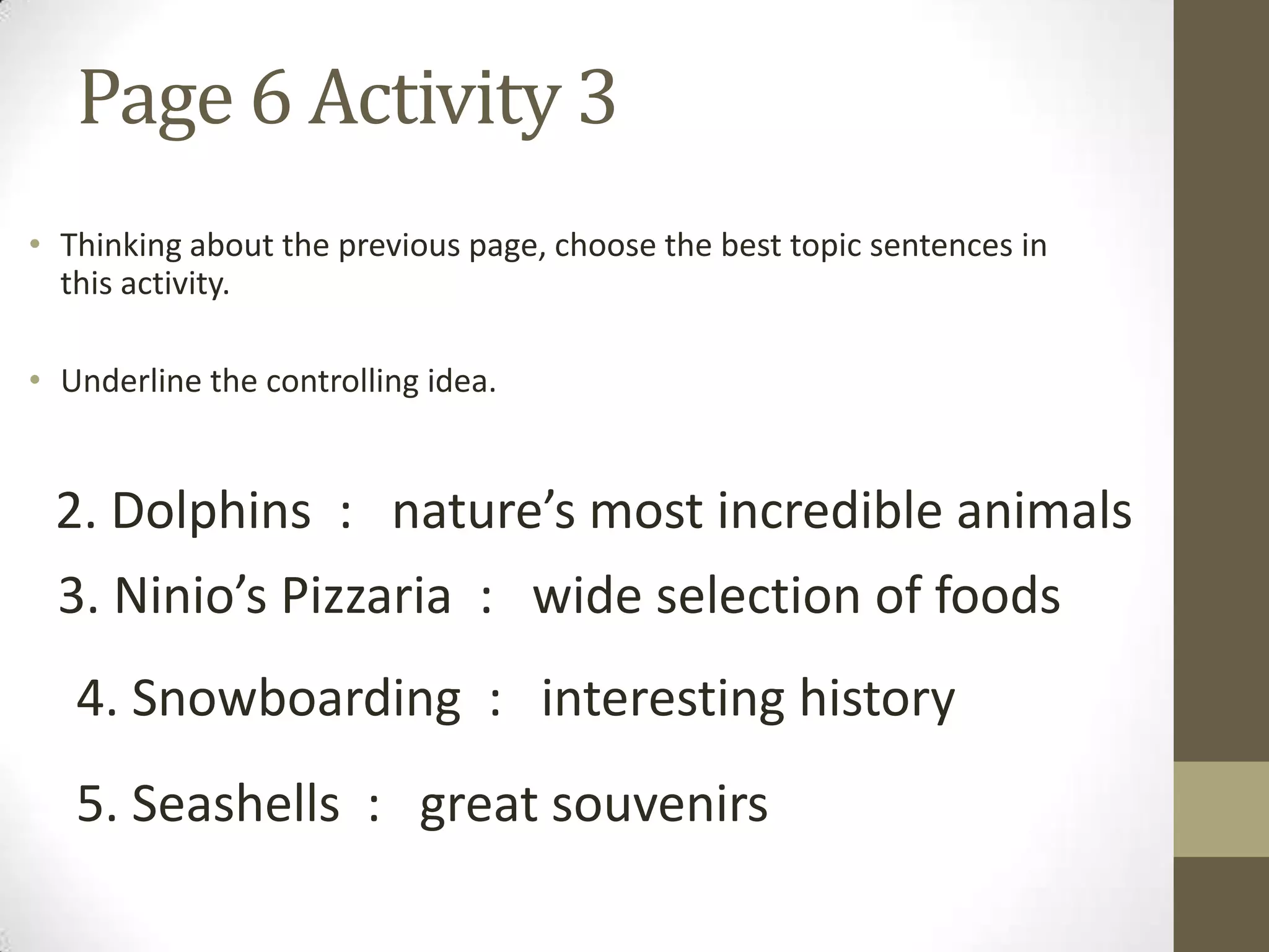 Page 6 Activity 3
• Thinking about the previous page, choose the best topic sentences in
this activity.
• Underline the controlling idea.
2. Dolphins : nature’s most incredible animals
3. Ninio’s Pizzaria : wide selection of foods
4. Snowboarding : interesting history
5. Seashells : great souvenirs
 