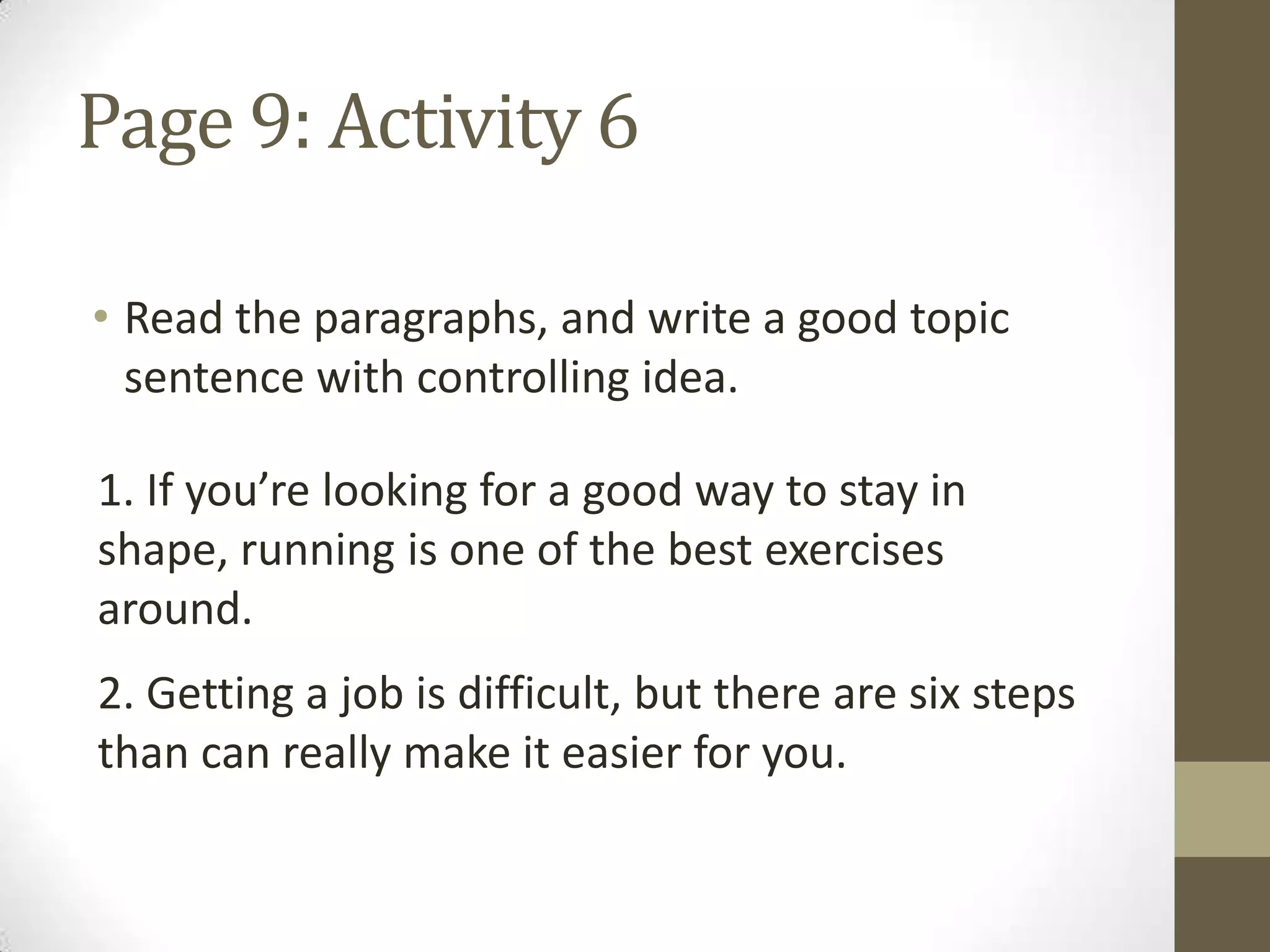 Page 9: Activity 6
• Read the paragraphs, and write a good topic
sentence with controlling idea.
1. If you’re looking for a good way to stay in
shape, running is one of the best exercises
around.
2. Getting a job is difficult, but there are six steps
than can really make it easier for you.
 