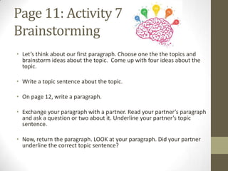 Page 11: Activity 7
Brainstorming
• Let’s think about our first paragraph. Choose one the the topics and
brainstorm ideas about the topic. Come up with four ideas about the
topic.
• Write a topic sentence about the topic.
• On page 12, write a paragraph.
• Exchange your paragraph with a partner. Read your partner’s paragraph
and ask a question or two about it. Underline your partner’s topic
sentence.
• Now, return the paragraph. LOOK at your paragraph. Did your partner
underline the correct topic sentence?
 