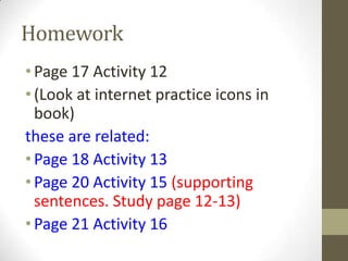 Homework
•Page 17 Activity 12
•(Look at internet practice icons in
book)
these are related:
•Page 18 Activity 13
•Page 20 Activity 15 (supporting
sentences. Study page 12-13)
•Page 21 Activity 16
 