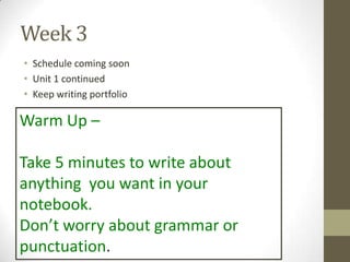 Week 3
• Schedule coming soon
• Unit 1 continued
• Keep writing portfolio
Warm Up –
Take 5 minutes to write about
anything you want in your
notebook.
Don’t worry about grammar or
punctuation.
 