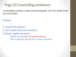Page 22 Concluding sentences
A concluding sentence wraps up the paragraph. Let’s the reader know
you’ve finished.
Features:
1. Usually last sentence.
2. Let’s reader know you’ve finished.
3. Brings a logical conclusion.
• Restate main idea (but not exactly the same!)
• Offer a suggestion, give opinion, or make a prediction.
 