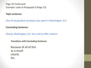 Page 22 Continued:
Example: Look at Paragraph 6 (Page 15)
Topic sentence:
One of my greatest vacations was spent in Washington, D.C.
Concluding Sentence:
Clearly, Washington, D.C. has a lot to offer visitors!
Transitions with Concluding Sentences
because of all of this
as a result
clearly
Etc.
 