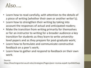 Also….
• Learn how to read carefully, with attention to the details of
a piece of writing (whether their own or another writer's);
• Learn how to strengthen their writing by taking into
account the responses of actual and anticipated readers;
• Make the transition from writing primarily for themselves
or for an instructor to writing for a broader audience-a key
transition for students as they learn to write university-
level papers and as they prepare for post-graduate work;
• Learn how to formulate and communicate constructive
feedback on a peer's work;
• Learn how to gather and respond to feedback on their own
work.
Source:
http://teachingcenter.wustl.edu/strategies/Pages/peer-review.aspx#.UyvG662Sxqs
 