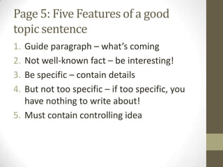 Page 5: Five Features of a good
topic sentence
1. Guide paragraph – what’s coming
2. Not well-known fact – be interesting!
3. Be specific – contain details
4. But not too specific – if too specific, you
have nothing to write about!
5. Must contain controlling idea
 