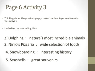 Page 6 Activity 3
• Thinking about the previous page, choose the best topic sentences in
this activity.
• Underline the controlling idea.
2. Dolphins : nature’s most incredible animals
3. Ninio’s Pizzaria : wide selection of foods
4. Snowboarding : interesting history
5. Seashells : great souvenirs
 