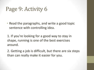 Page 9: Activity 6
• Read the paragraphs, and write a good topic
sentence with controlling idea.
1. If you’re looking for a good way to stay in
shape, running is one of the best exercises
around.
2. Getting a job is difficult, but there are six steps
than can really make it easier for you.
 