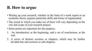 B. How to argue
• Writing up your research, whether in the form of a work report or an
academic thesis, requires particular skills and forms of organization.
• The extent to which you make use of these will vary depending on the
size and scope of your research project.
• Some points are important for this purpose:
1. An introduction, at the beginning, and a set of conclusions, at the
end.
2. A series of distinct sections or chapters, which may be further
divided into sub-sections or sub-chapters.
 