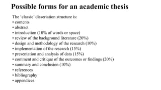 Possible forms for an academic thesis
The ‘classic’ dissertation structure is:
• contents
• abstract
• introduction (10% of words or space)
• review of the background literature (20%)
• design and methodology of the research (10%)
• implementation of the research (15%)
• presentation and analysis of data (15%)
• comment and critique of the outcomes or ﬁndings (20%)
• summary and conclusion (10%)
• references
• bibliography
• appendices
 
