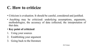 C. How to criticize
• Criticism is evaluation. It should be careful, considered and justiﬁed.
• Anything may be criticized: underlying assumptions, arguments,
methodologies, the accuracy of data collected, the interpretation of
that data.
• Key point of criticized
1. Using your sources
2. Establishing your argument
3. Going back to the literature
Ali Usman
 