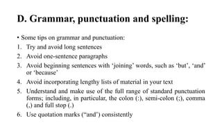 D. Grammar, punctuation and spelling:
• Some tips on grammar and punctuation:
1. Try and avoid long sentences
2. Avoid one-sentence paragraphs
3. Avoid beginning sentences with ‘joining’ words, such as ‘but’, ‘and’
or ‘because’
4. Avoid incorporating lengthy lists of material in your text
5. Understand and make use of the full range of standard punctuation
forms; including, in particular, the colon (:), semi-colon (;), comma
(,) and full stop (.)
6. Use quotation marks (“and’) consistently
 