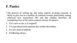 F. Panics
• The process of writing up, like many aspects of doing research, is
likely to give rise to a number of common worries, particularly among
relatively new researchers. We end this chapter, therefore, by
considering four of the most common reasons for panics:
1. If it’s new to me, is it original?
2. I’ve just discovered someone has written this before.
3. It’s all a load of rubbish.
4. Conﬂicting advice.
 