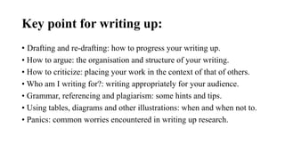 Key point for writing up:
• Drafting and re-drafting: how to progress your writing up.
• How to argue: the organisation and structure of your writing.
• How to criticize: placing your work in the context of that of others.
• Who am I writing for?: writing appropriately for your audience.
• Grammar, referencing and plagiarism: some hints and tips.
• Using tables, diagrams and other illustrations: when and when not to.
• Panics: common worries encountered in writing up research.
 