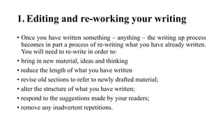 1. Editing and re-working your writing
• Once you have written something – anything – the writing up process
becomes in part a process of re-writing what you have already written.
You will need to re-write in order to:
• bring in new material, ideas and thinking
• reduce the length of what you have written
• revise old sections to refer to newly drafted material;
• alter the structure of what you have written;
• respond to the suggestions made by your readers;
• remove any inadvertent repetitions.
 