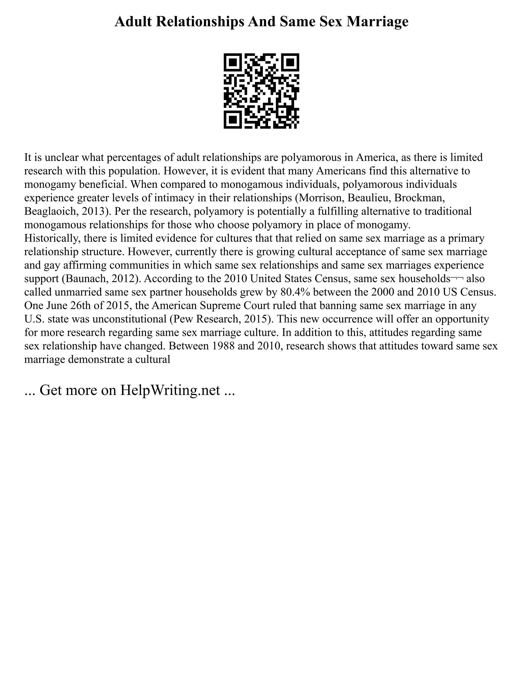 Adult Relationships And Same Sex Marriage
It is unclear what percentages of adult relationships are polyamorous in America, as there is limited
research with this population. However, it is evident that many Americans find this alternative to
monogamy beneficial. When compared to monogamous individuals, polyamorous individuals
experience greater levels of intimacy in their relationships (Morrison, Beaulieu, Brockman,
Beaglaoich, 2013). Per the research, polyamory is potentially a fulfilling alternative to traditional
monogamous relationships for those who choose polyamory in place of monogamy.
Historically, there is limited evidence for cultures that that relied on same sex marriage as a primary
relationship structure. However, currently there is growing cultural acceptance of same sex marriage
and gay affirming communities in which same sex relationships and same sex marriages experience
support (Baunach, 2012). According to the 2010 United States Census, same sex households¬¬ also
called unmarried same sex partner households grew by 80.4% between the 2000 and 2010 US Census.
One June 26th of 2015, the American Supreme Court ruled that banning same sex marriage in any
U.S. state was unconstitutional (Pew Research, 2015). This new occurrence will offer an opportunity
for more research regarding same sex marriage culture. In addition to this, attitudes regarding same
sex relationship have changed. Between 1988 and 2010, research shows that attitudes toward same sex
marriage demonstrate a cultural
... Get more on HelpWriting.net ...
 
