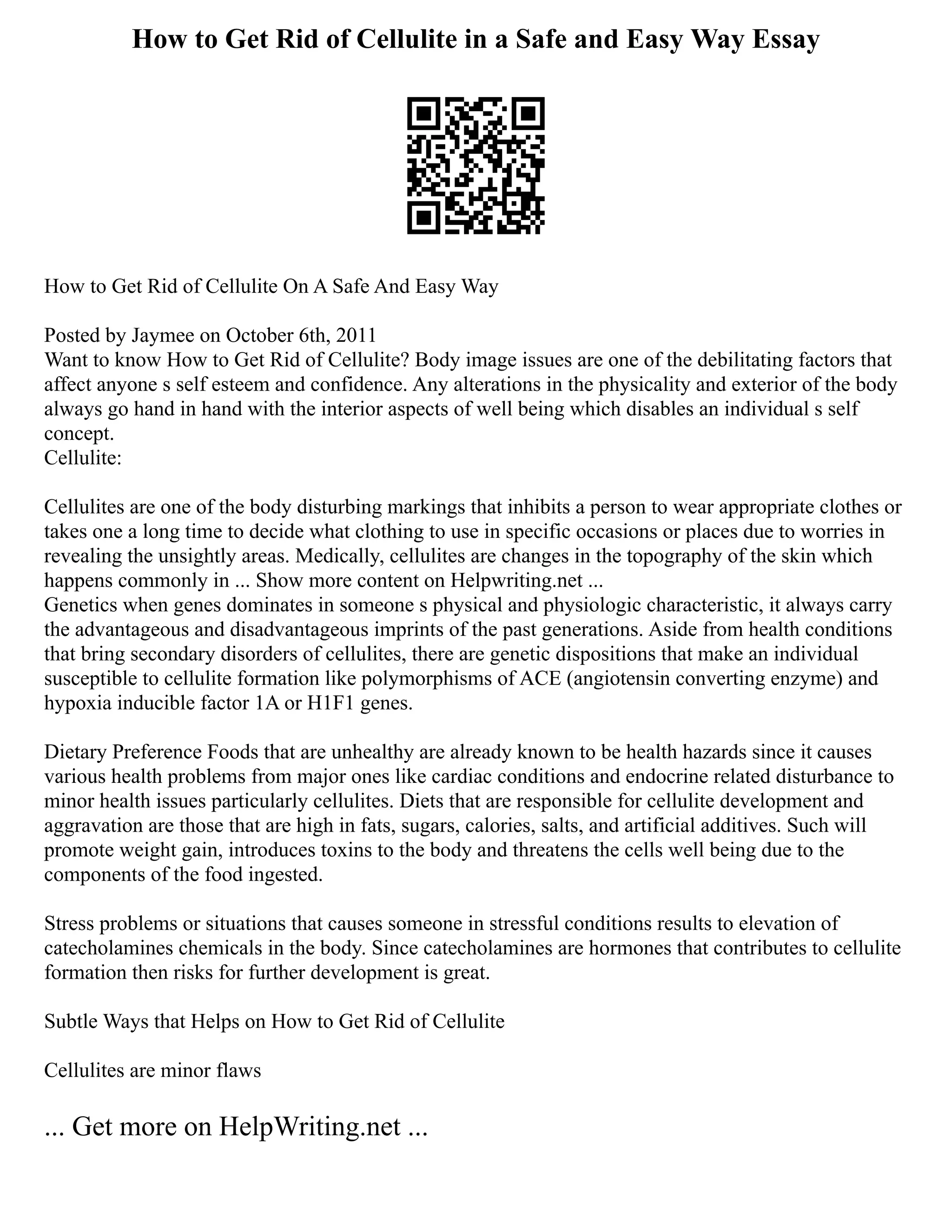 How to Get Rid of Cellulite in a Safe and Easy Way Essay
How to Get Rid of Cellulite On A Safe And Easy Way
Posted by Jaymee on October 6th, 2011
Want to know How to Get Rid of Cellulite? Body image issues are one of the debilitating factors that
affect anyone s self esteem and confidence. Any alterations in the physicality and exterior of the body
always go hand in hand with the interior aspects of well being which disables an individual s self
concept.
Cellulite:
Cellulites are one of the body disturbing markings that inhibits a person to wear appropriate clothes or
takes one a long time to decide what clothing to use in specific occasions or places due to worries in
revealing the unsightly areas. Medically, cellulites are changes in the topography of the skin which
happens commonly in ... Show more content on Helpwriting.net ...
Genetics when genes dominates in someone s physical and physiologic characteristic, it always carry
the advantageous and disadvantageous imprints of the past generations. Aside from health conditions
that bring secondary disorders of cellulites, there are genetic dispositions that make an individual
susceptible to cellulite formation like polymorphisms of ACE (angiotensin converting enzyme) and
hypoxia inducible factor 1A or H1F1 genes.
Dietary Preference Foods that are unhealthy are already known to be health hazards since it causes
various health problems from major ones like cardiac conditions and endocrine related disturbance to
minor health issues particularly cellulites. Diets that are responsible for cellulite development and
aggravation are those that are high in fats, sugars, calories, salts, and artificial additives. Such will
promote weight gain, introduces toxins to the body and threatens the cells well being due to the
components of the food ingested.
Stress problems or situations that causes someone in stressful conditions results to elevation of
catecholamines chemicals in the body. Since catecholamines are hormones that contributes to cellulite
formation then risks for further development is great.
Subtle Ways that Helps on How to Get Rid of Cellulite
Cellulites are minor flaws
... Get more on HelpWriting.net ...
 