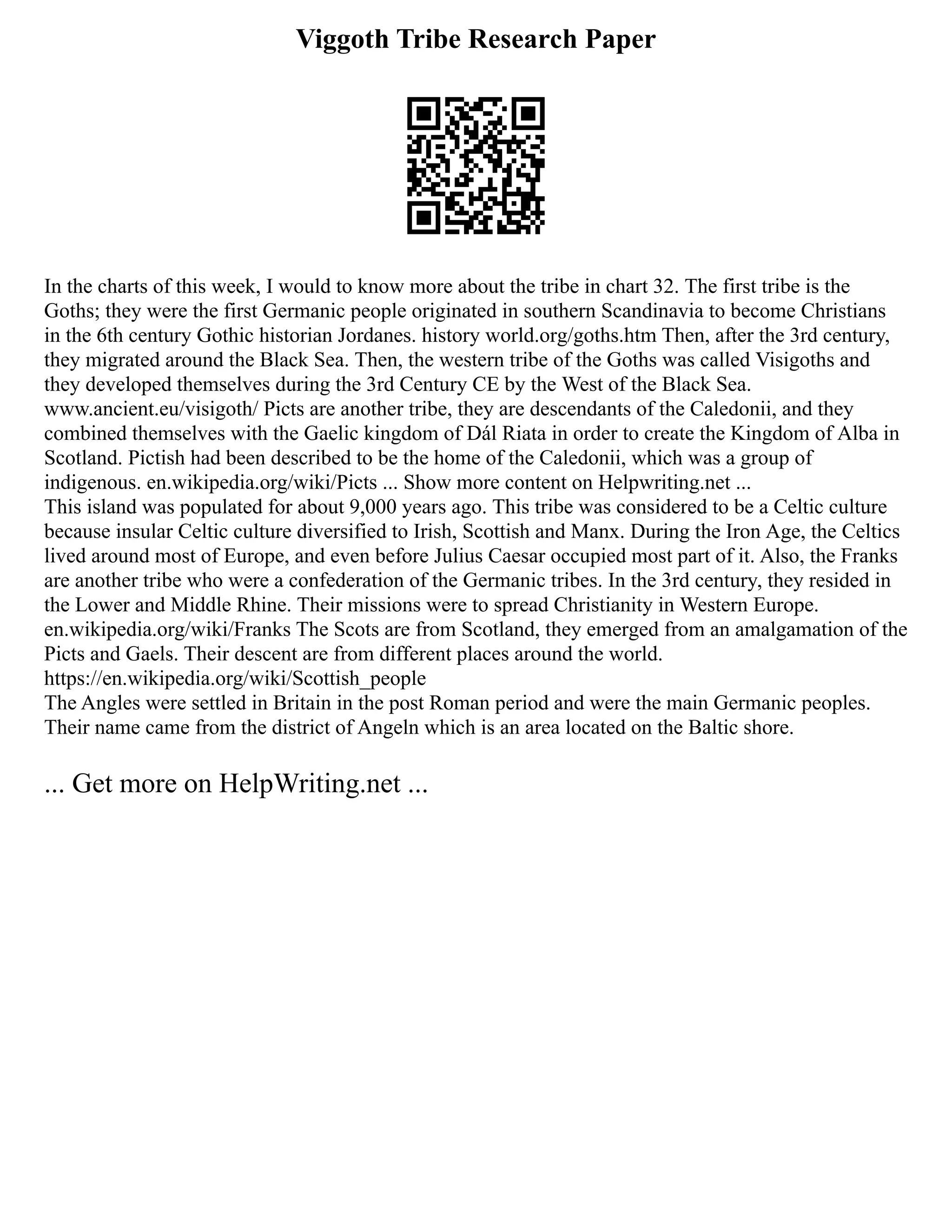 Viggoth Tribe Research Paper
In the charts of this week, I would to know more about the tribe in chart 32. The first tribe is the
Goths; they were the first Germanic people originated in southern Scandinavia to become Christians
in the 6th century Gothic historian Jordanes. history world.org/goths.htm Then, after the 3rd century,
they migrated around the Black Sea. Then, the western tribe of the Goths was called Visigoths and
they developed themselves during the 3rd Century CE by the West of the Black Sea.
www.ancient.eu/visigoth/ Picts are another tribe, they are descendants of the Caledonii, and they
combined themselves with the Gaelic kingdom of Dál Riata in order to create the Kingdom of Alba in
Scotland. Pictish had been described to be the home of the Caledonii, which was a group of
indigenous. en.wikipedia.org/wiki/Picts ... Show more content on Helpwriting.net ...
This island was populated for about 9,000 years ago. This tribe was considered to be a Celtic culture
because insular Celtic culture diversified to Irish, Scottish and Manx. During the Iron Age, the Celtics
lived around most of Europe, and even before Julius Caesar occupied most part of it. Also, the Franks
are another tribe who were a confederation of the Germanic tribes. In the 3rd century, they resided in
the Lower and Middle Rhine. Their missions were to spread Christianity in Western Europe.
en.wikipedia.org/wiki/Franks The Scots are from Scotland, they emerged from an amalgamation of the
Picts and Gaels. Their descent are from different places around the world.
https://en.wikipedia.org/wiki/Scottish_people
The Angles were settled in Britain in the post Roman period and were the main Germanic peoples.
Their name came from the district of Angeln which is an area located on the Baltic shore.
... Get more on HelpWriting.net ...
 
