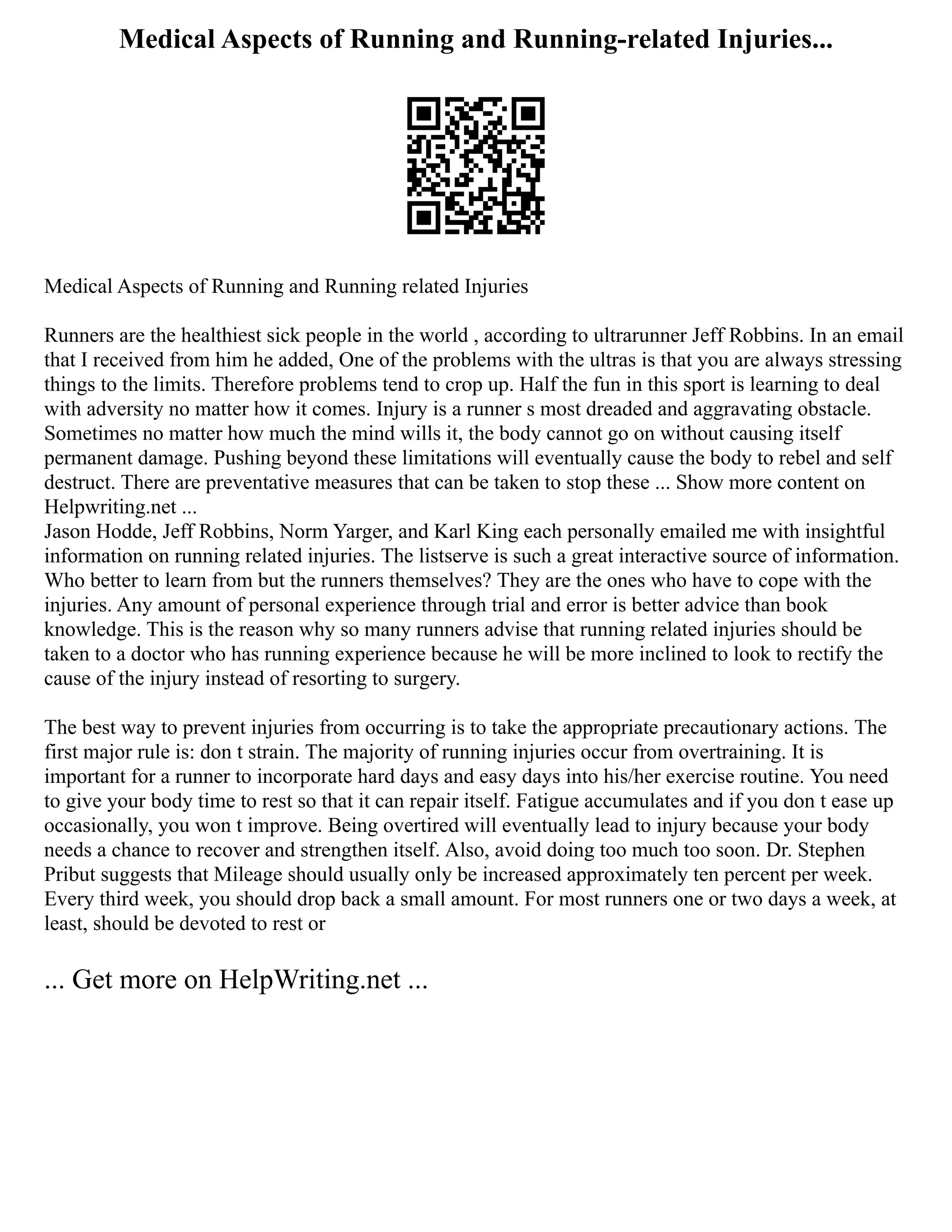 Medical Aspects of Running and Running-related Injuries...
Medical Aspects of Running and Running related Injuries
Runners are the healthiest sick people in the world , according to ultrarunner Jeff Robbins. In an email
that I received from him he added, One of the problems with the ultras is that you are always stressing
things to the limits. Therefore problems tend to crop up. Half the fun in this sport is learning to deal
with adversity no matter how it comes. Injury is a runner s most dreaded and aggravating obstacle.
Sometimes no matter how much the mind wills it, the body cannot go on without causing itself
permanent damage. Pushing beyond these limitations will eventually cause the body to rebel and self
destruct. There are preventative measures that can be taken to stop these ... Show more content on
Helpwriting.net ...
Jason Hodde, Jeff Robbins, Norm Yarger, and Karl King each personally emailed me with insightful
information on running related injuries. The listserve is such a great interactive source of information.
Who better to learn from but the runners themselves? They are the ones who have to cope with the
injuries. Any amount of personal experience through trial and error is better advice than book
knowledge. This is the reason why so many runners advise that running related injuries should be
taken to a doctor who has running experience because he will be more inclined to look to rectify the
cause of the injury instead of resorting to surgery.
The best way to prevent injuries from occurring is to take the appropriate precautionary actions. The
first major rule is: don t strain. The majority of running injuries occur from overtraining. It is
important for a runner to incorporate hard days and easy days into his/her exercise routine. You need
to give your body time to rest so that it can repair itself. Fatigue accumulates and if you don t ease up
occasionally, you won t improve. Being overtired will eventually lead to injury because your body
needs a chance to recover and strengthen itself. Also, avoid doing too much too soon. Dr. Stephen
Pribut suggests that Mileage should usually only be increased approximately ten percent per week.
Every third week, you should drop back a small amount. For most runners one or two days a week, at
least, should be devoted to rest or
... Get more on HelpWriting.net ...
 