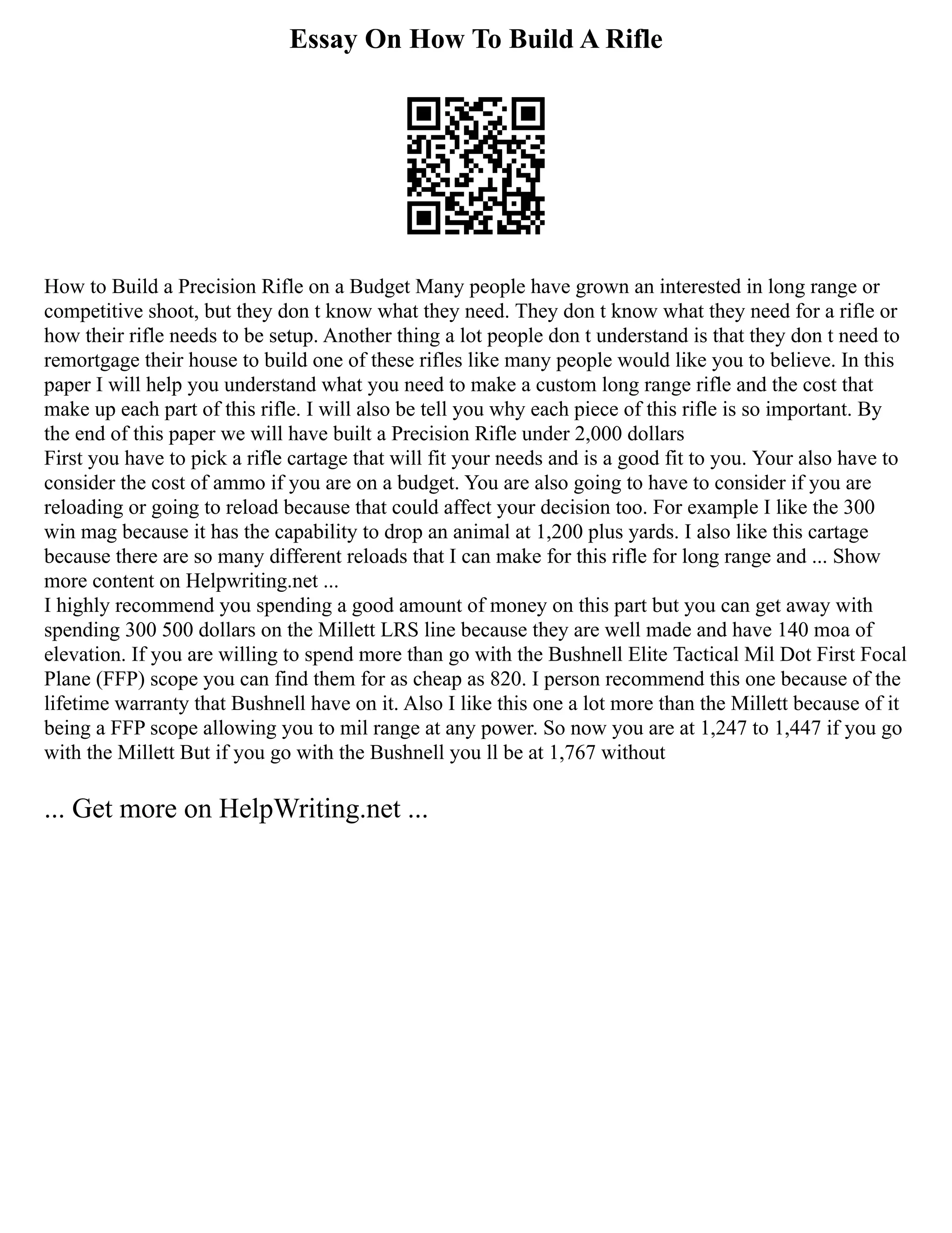 Essay On How To Build A Rifle
How to Build a Precision Rifle on a Budget Many people have grown an interested in long range or
competitive shoot, but they don t know what they need. They don t know what they need for a rifle or
how their rifle needs to be setup. Another thing a lot people don t understand is that they don t need to
remortgage their house to build one of these rifles like many people would like you to believe. In this
paper I will help you understand what you need to make a custom long range rifle and the cost that
make up each part of this rifle. I will also be tell you why each piece of this rifle is so important. By
the end of this paper we will have built a Precision Rifle under 2,000 dollars
First you have to pick a rifle cartage that will fit your needs and is a good fit to you. Your also have to
consider the cost of ammo if you are on a budget. You are also going to have to consider if you are
reloading or going to reload because that could affect your decision too. For example I like the 300
win mag because it has the capability to drop an animal at 1,200 plus yards. I also like this cartage
because there are so many different reloads that I can make for this rifle for long range and ... Show
more content on Helpwriting.net ...
I highly recommend you spending a good amount of money on this part but you can get away with
spending 300 500 dollars on the Millett LRS line because they are well made and have 140 moa of
elevation. If you are willing to spend more than go with the Bushnell Elite Tactical Mil Dot First Focal
Plane (FFP) scope you can find them for as cheap as 820. I person recommend this one because of the
lifetime warranty that Bushnell have on it. Also I like this one a lot more than the Millett because of it
being a FFP scope allowing you to mil range at any power. So now you are at 1,247 to 1,447 if you go
with the Millett But if you go with the Bushnell you ll be at 1,767 without
... Get more on HelpWriting.net ...
 