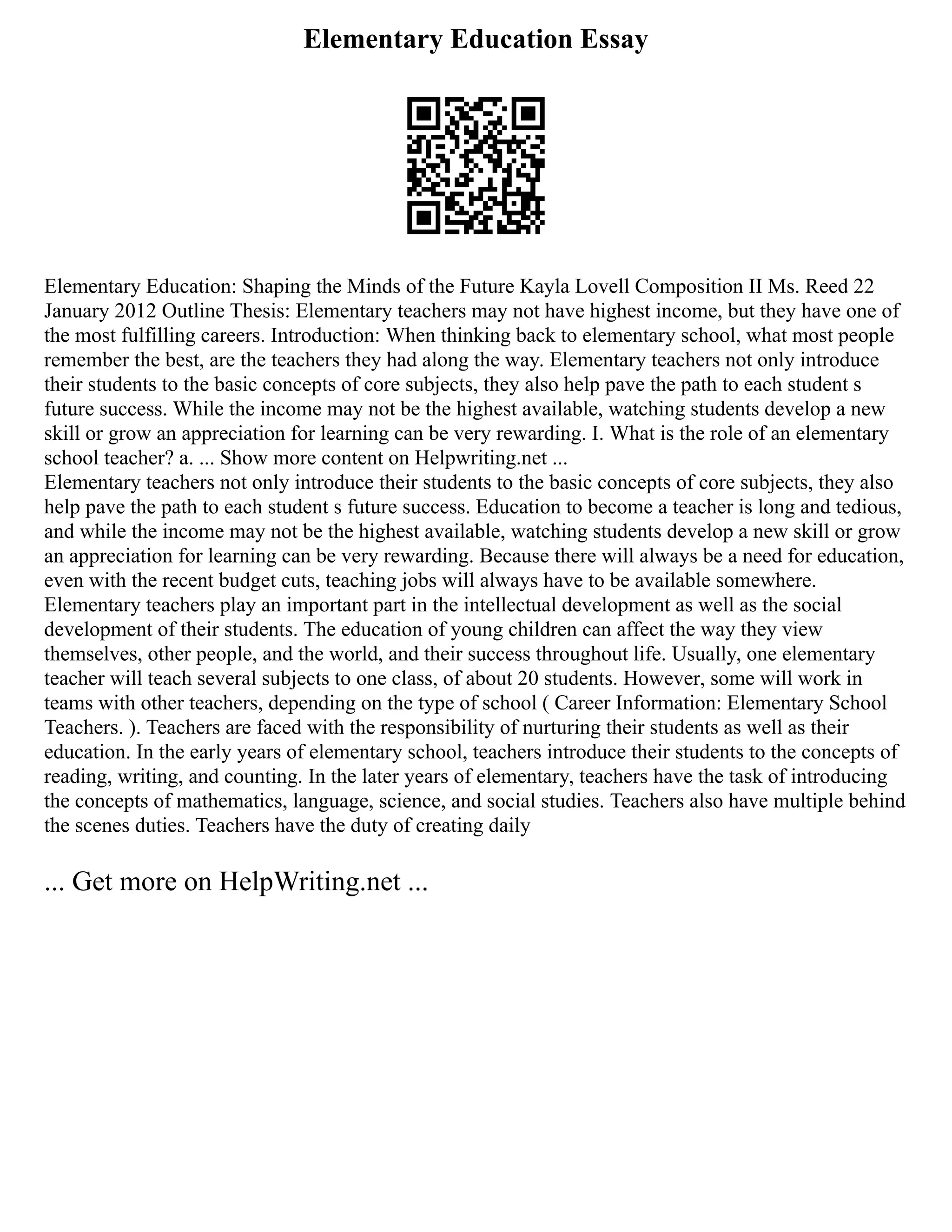 Elementary Education Essay
Elementary Education: Shaping the Minds of the Future Kayla Lovell Composition II Ms. Reed 22
January 2012 Outline Thesis: Elementary teachers may not have highest income, but they have one of
the most fulfilling careers. Introduction: When thinking back to elementary school, what most people
remember the best, are the teachers they had along the way. Elementary teachers not only introduce
their students to the basic concepts of core subjects, they also help pave the path to each student s
future success. While the income may not be the highest available, watching students develop a new
skill or grow an appreciation for learning can be very rewarding. I. What is the role of an elementary
school teacher? a. ... Show more content on Helpwriting.net ...
Elementary teachers not only introduce their students to the basic concepts of core subjects, they also
help pave the path to each student s future success. Education to become a teacher is long and tedious,
and while the income may not be the highest available, watching students develop a new skill or grow
an appreciation for learning can be very rewarding. Because there will always be a need for education,
even with the recent budget cuts, teaching jobs will always have to be available somewhere.
Elementary teachers play an important part in the intellectual development as well as the social
development of their students. The education of young children can affect the way they view
themselves, other people, and the world, and their success throughout life. Usually, one elementary
teacher will teach several subjects to one class, of about 20 students. However, some will work in
teams with other teachers, depending on the type of school ( Career Information: Elementary School
Teachers. ). Teachers are faced with the responsibility of nurturing their students as well as their
education. In the early years of elementary school, teachers introduce their students to the concepts of
reading, writing, and counting. In the later years of elementary, teachers have the task of introducing
the concepts of mathematics, language, science, and social studies. Teachers also have multiple behind
the scenes duties. Teachers have the duty of creating daily
... Get more on HelpWriting.net ...
 