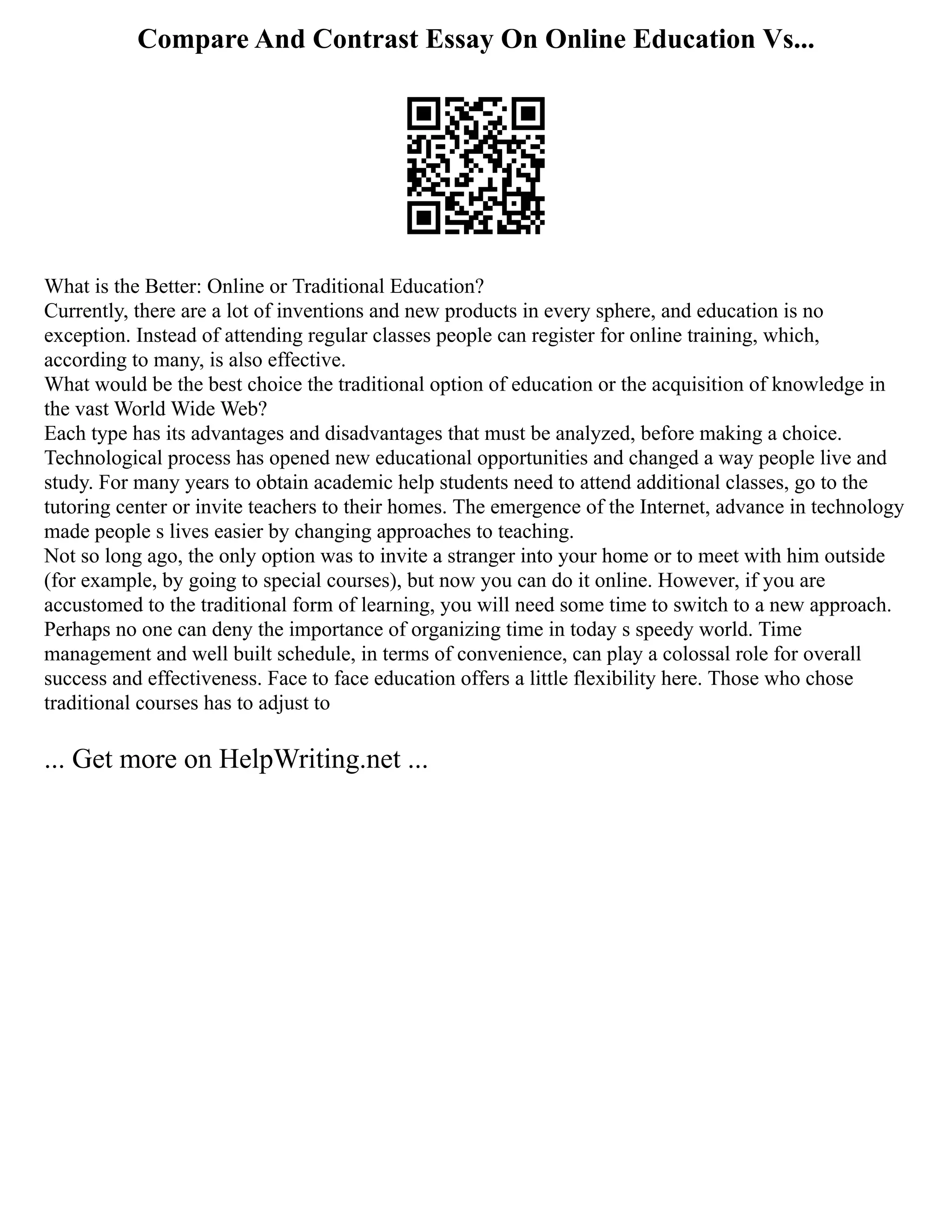 Compare And Contrast Essay On Online Education Vs...
What is the Better: Online or Traditional Education?
Currently, there are a lot of inventions and new products in every sphere, and education is no
exception. Instead of attending regular classes people can register for online training, which,
according to many, is also effective.
What would be the best choice the traditional option of education or the acquisition of knowledge in
the vast World Wide Web?
Each type has its advantages and disadvantages that must be analyzed, before making a choice.
Technological process has opened new educational opportunities and changed a way people live and
study. For many years to obtain academic help students need to attend additional classes, go to the
tutoring center or invite teachers to their homes. The emergence of the Internet, advance in technology
made people s lives easier by changing approaches to teaching.
Not so long ago, the only option was to invite a stranger into your home or to meet with him outside
(for example, by going to special courses), but now you can do it online. However, if you are
accustomed to the traditional form of learning, you will need some time to switch to a new approach.
Perhaps no one can deny the importance of organizing time in today s speedy world. Time
management and well built schedule, in terms of convenience, can play a colossal role for overall
success and effectiveness. Face to face education offers a little flexibility here. Those who chose
traditional courses has to adjust to
... Get more on HelpWriting.net ...
 