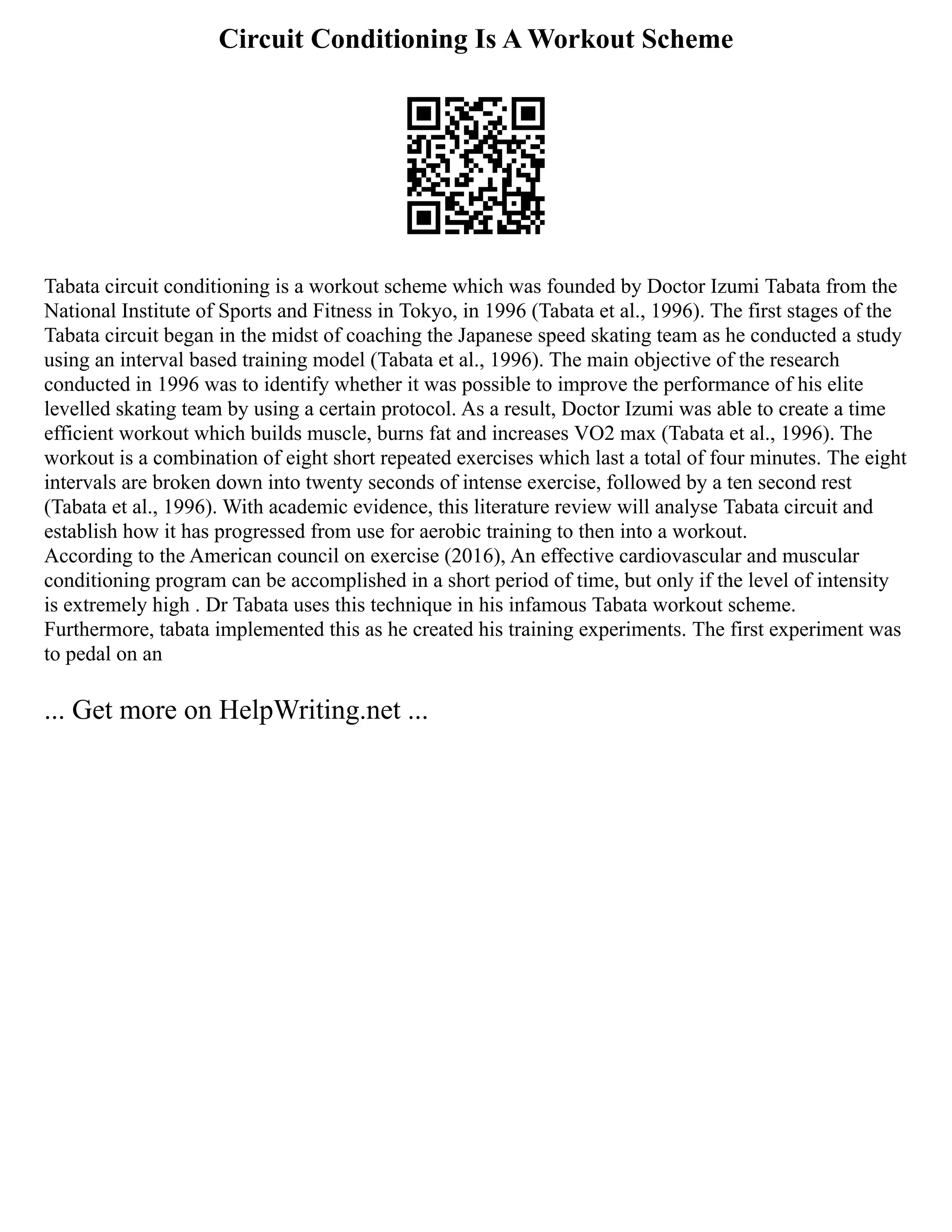 Circuit Conditioning Is A Workout Scheme
Tabata circuit conditioning is a workout scheme which was founded by Doctor Izumi Tabata from the
National Institute of Sports and Fitness in Tokyo, in 1996 (Tabata et al., 1996). The first stages of the
Tabata circuit began in the midst of coaching the Japanese speed skating team as he conducted a study
using an interval based training model (Tabata et al., 1996). The main objective of the research
conducted in 1996 was to identify whether it was possible to improve the performance of his elite
levelled skating team by using a certain protocol. As a result, Doctor Izumi was able to create a time
efficient workout which builds muscle, burns fat and increases VO2 max (Tabata et al., 1996). The
workout is a combination of eight short repeated exercises which last a total of four minutes. The eight
intervals are broken down into twenty seconds of intense exercise, followed by a ten second rest
(Tabata et al., 1996). With academic evidence, this literature review will analyse Tabata circuit and
establish how it has progressed from use for aerobic training to then into a workout.
According to the American council on exercise (2016), An effective cardiovascular and muscular
conditioning program can be accomplished in a short period of time, but only if the level of intensity
is extremely high . Dr Tabata uses this technique in his infamous Tabata workout scheme.
Furthermore, tabata implemented this as he created his training experiments. The first experiment was
to pedal on an
... Get more on HelpWriting.net ...
 