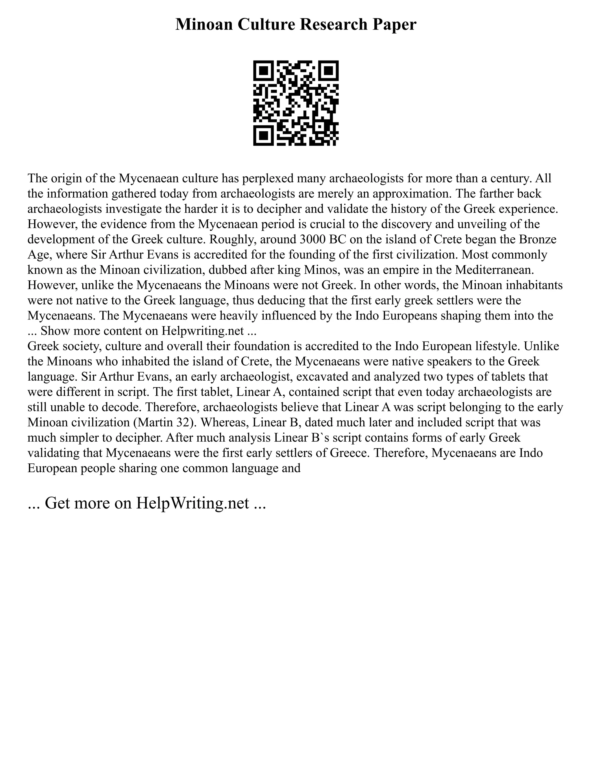 Minoan Culture Research Paper
The origin of the Mycenaean culture has perplexed many archaeologists for more than a century. All
the information gathered today from archaeologists are merely an approximation. The farther back
archaeologists investigate the harder it is to decipher and validate the history of the Greek experience.
However, the evidence from the Mycenaean period is crucial to the discovery and unveiling of the
development of the Greek culture. Roughly, around 3000 BC on the island of Crete began the Bronze
Age, where Sir Arthur Evans is accredited for the founding of the first civilization. Most commonly
known as the Minoan civilization, dubbed after king Minos, was an empire in the Mediterranean.
However, unlike the Mycenaeans the Minoans were not Greek. In other words, the Minoan inhabitants
were not native to the Greek language, thus deducing that the first early greek settlers were the
Mycenaeans. The Mycenaeans were heavily influenced by the Indo Europeans shaping them into the
... Show more content on Helpwriting.net ...
Greek society, culture and overall their foundation is accredited to the Indo European lifestyle. Unlike
the Minoans who inhabited the island of Crete, the Mycenaeans were native speakers to the Greek
language. Sir Arthur Evans, an early archaeologist, excavated and analyzed two types of tablets that
were different in script. The first tablet, Linear A, contained script that even today archaeologists are
still unable to decode. Therefore, archaeologists believe that Linear A was script belonging to the early
Minoan civilization (Martin 32). Whereas, Linear B, dated much later and included script that was
much simpler to decipher. After much analysis Linear B`s script contains forms of early Greek
validating that Mycenaeans were the first early settlers of Greece. Therefore, Mycenaeans are Indo
European people sharing one common language and
... Get more on HelpWriting.net ...
 