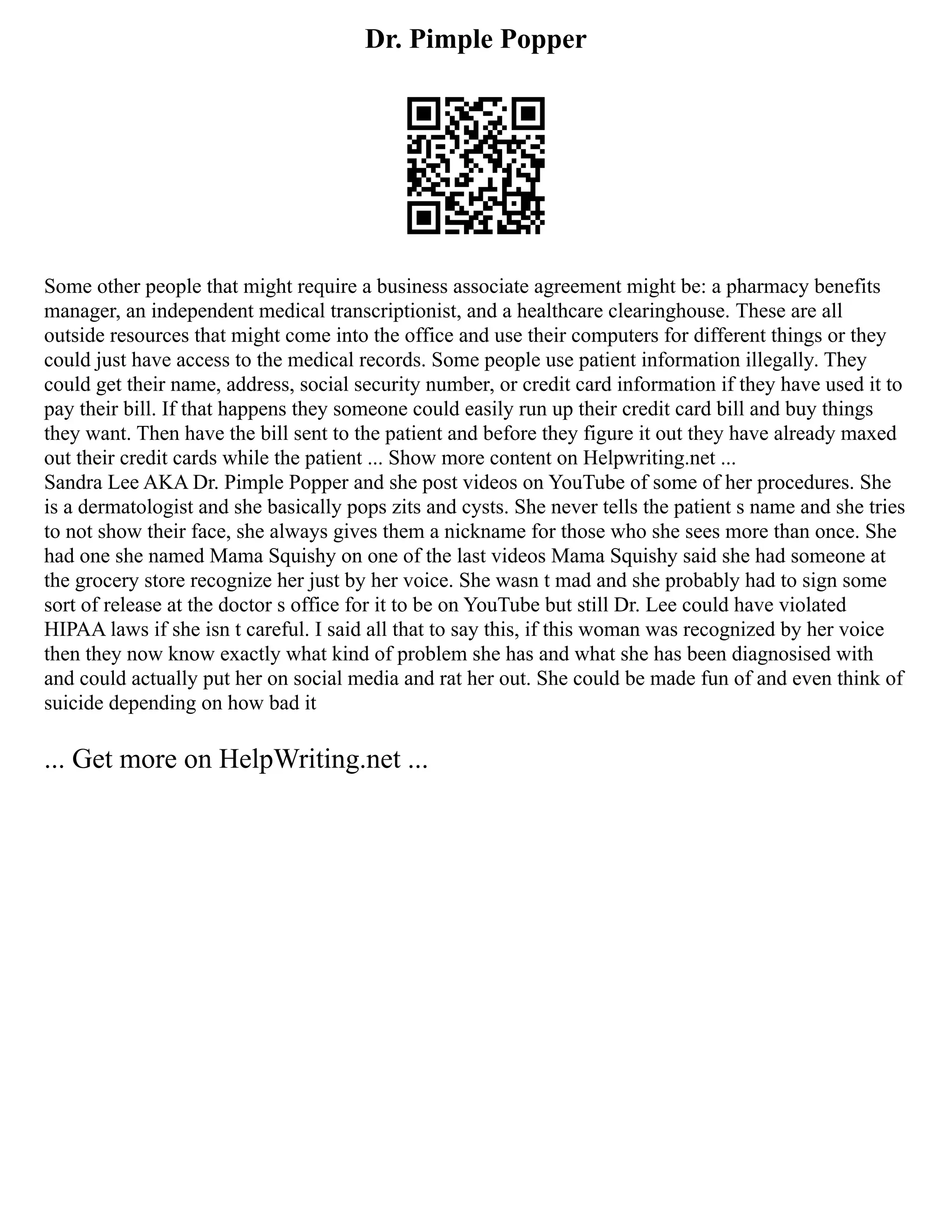 Dr. Pimple Popper
Some other people that might require a business associate agreement might be: a pharmacy benefits
manager, an independent medical transcriptionist, and a healthcare clearinghouse. These are all
outside resources that might come into the office and use their computers for different things or they
could just have access to the medical records. Some people use patient information illegally. They
could get their name, address, social security number, or credit card information if they have used it to
pay their bill. If that happens they someone could easily run up their credit card bill and buy things
they want. Then have the bill sent to the patient and before they figure it out they have already maxed
out their credit cards while the patient ... Show more content on Helpwriting.net ...
Sandra Lee AKA Dr. Pimple Popper and she post videos on YouTube of some of her procedures. She
is a dermatologist and she basically pops zits and cysts. She never tells the patient s name and she tries
to not show their face, she always gives them a nickname for those who she sees more than once. She
had one she named Mama Squishy on one of the last videos Mama Squishy said she had someone at
the grocery store recognize her just by her voice. She wasn t mad and she probably had to sign some
sort of release at the doctor s office for it to be on YouTube but still Dr. Lee could have violated
HIPAA laws if she isn t careful. I said all that to say this, if this woman was recognized by her voice
then they now know exactly what kind of problem she has and what she has been diagnosised with
and could actually put her on social media and rat her out. She could be made fun of and even think of
suicide depending on how bad it
... Get more on HelpWriting.net ...
 