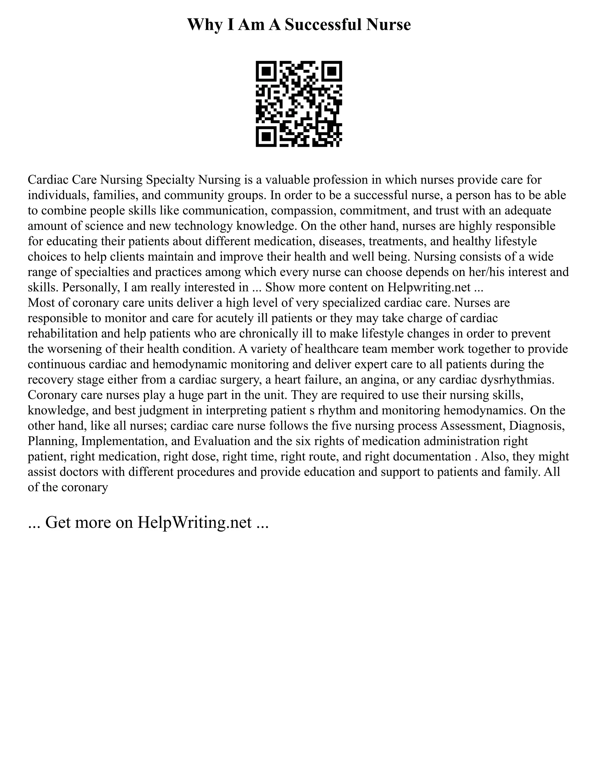 Why I Am A Successful Nurse
Cardiac Care Nursing Specialty Nursing is a valuable profession in which nurses provide care for
individuals, families, and community groups. In order to be a successful nurse, a person has to be able
to combine people skills like communication, compassion, commitment, and trust with an adequate
amount of science and new technology knowledge. On the other hand, nurses are highly responsible
for educating their patients about different medication, diseases, treatments, and healthy lifestyle
choices to help clients maintain and improve their health and well being. Nursing consists of a wide
range of specialties and practices among which every nurse can choose depends on her/his interest and
skills. Personally, I am really interested in ... Show more content on Helpwriting.net ...
Most of coronary care units deliver a high level of very specialized cardiac care. Nurses are
responsible to monitor and care for acutely ill patients or they may take charge of cardiac
rehabilitation and help patients who are chronically ill to make lifestyle changes in order to prevent
the worsening of their health condition. A variety of healthcare team member work together to provide
continuous cardiac and hemodynamic monitoring and deliver expert care to all patients during the
recovery stage either from a cardiac surgery, a heart failure, an angina, or any cardiac dysrhythmias.
Coronary care nurses play a huge part in the unit. They are required to use their nursing skills,
knowledge, and best judgment in interpreting patient s rhythm and monitoring hemodynamics. On the
other hand, like all nurses; cardiac care nurse follows the five nursing process Assessment, Diagnosis,
Planning, Implementation, and Evaluation and the six rights of medication administration right
patient, right medication, right dose, right time, right route, and right documentation . Also, they might
assist doctors with different procedures and provide education and support to patients and family. All
of the coronary
... Get more on HelpWriting.net ...
 