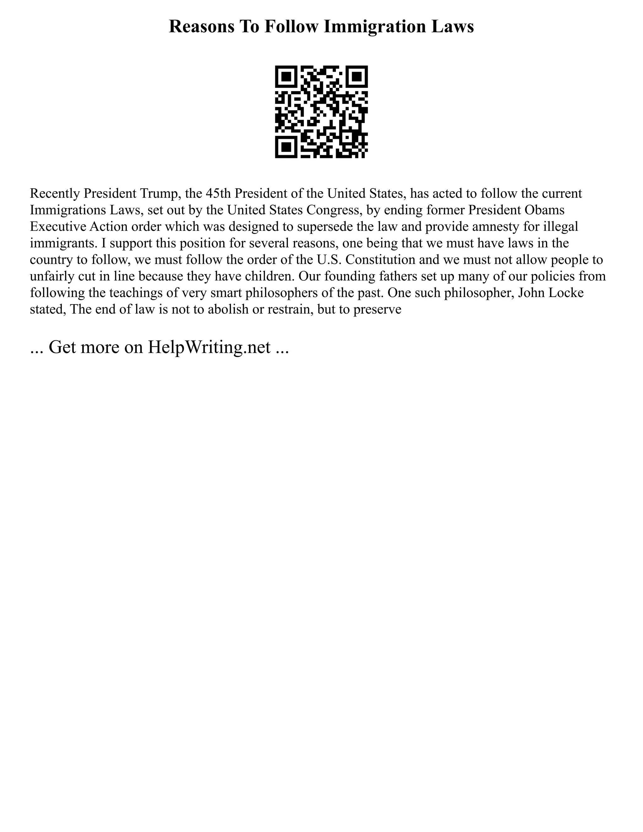 Reasons To Follow Immigration Laws
Recently President Trump, the 45th President of the United States, has acted to follow the current
Immigrations Laws, set out by the United States Congress, by ending former President Obams
Executive Action order which was designed to supersede the law and provide amnesty for illegal
immigrants. I support this position for several reasons, one being that we must have laws in the
country to follow, we must follow the order of the U.S. Constitution and we must not allow people to
unfairly cut in line because they have children. Our founding fathers set up many of our policies from
following the teachings of very smart philosophers of the past. One such philosopher, John Locke
stated, The end of law is not to abolish or restrain, but to preserve
... Get more on HelpWriting.net ...
 