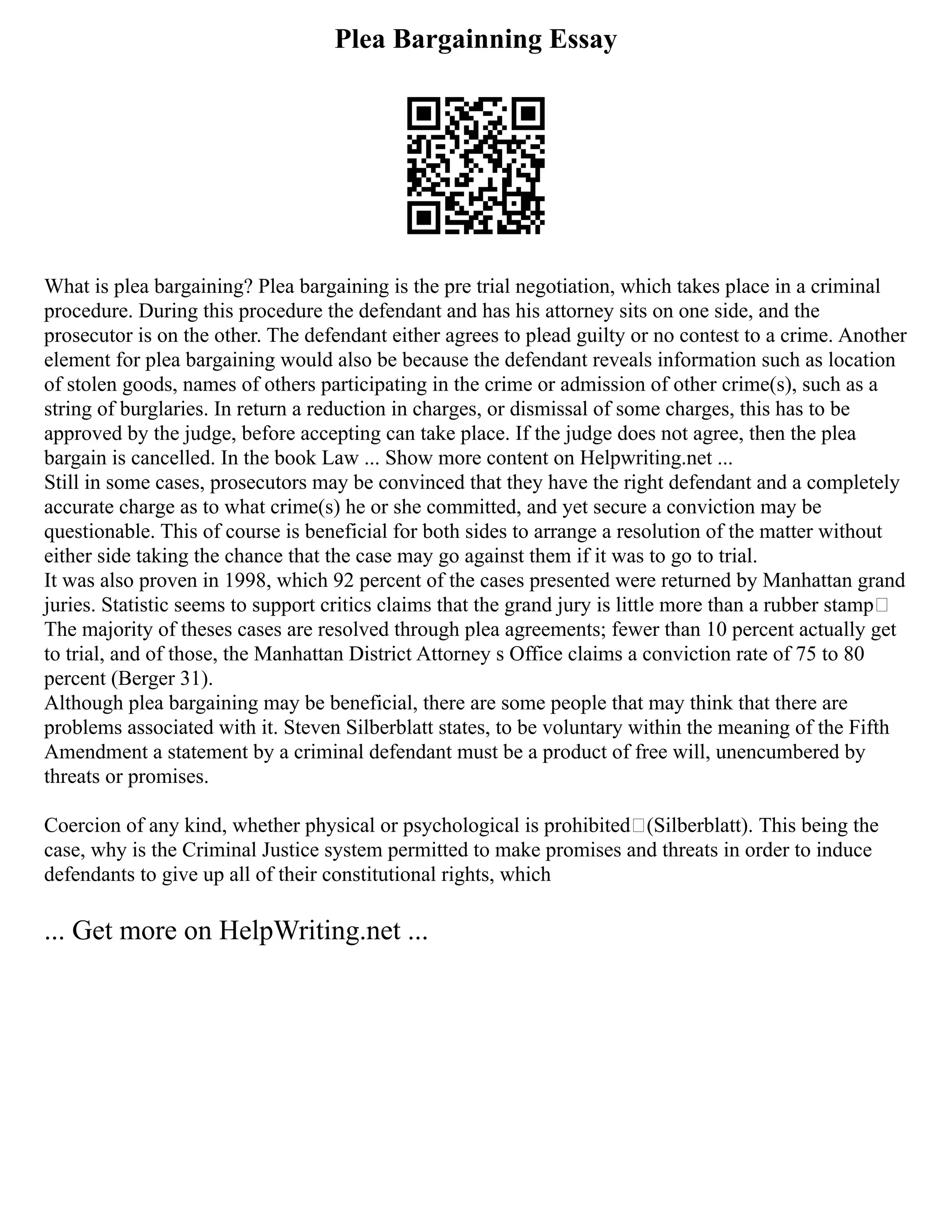Plea Bargainning Essay
What is plea bargaining? Plea bargaining is the pre trial negotiation, which takes place in a criminal
procedure. During this procedure the defendant and has his attorney sits on one side, and the
prosecutor is on the other. The defendant either agrees to plead guilty or no contest to a crime. Another
element for plea bargaining would also be because the defendant reveals information such as location
of stolen goods, names of others participating in the crime or admission of other crime(s), such as a
string of burglaries. In return a reduction in charges, or dismissal of some charges, this has to be
approved by the judge, before accepting can take place. If the judge does not agree, then the plea
bargain is cancelled. In the book Law ... Show more content on Helpwriting.net ...
Still in some cases, prosecutors may be convinced that they have the right defendant and a completely
accurate charge as to what crime(s) he or she committed, and yet secure a conviction may be
questionable. This of course is beneficial for both sides to arrange a resolution of the matter without
either side taking the chance that the case may go against them if it was to go to trial.
It was also proven in 1998, which 92 percent of the cases presented were returned by Manhattan grand
juries. Statistic seems to support critics claims that the grand jury is little more than a rubber stamp
The majority of theses cases are resolved through plea agreements; fewer than 10 percent actually get
to trial, and of those, the Manhattan District Attorney s Office claims a conviction rate of 75 to 80
percent (Berger 31).
Although plea bargaining may be beneficial, there are some people that may think that there are
problems associated with it. Steven Silberblatt states, to be voluntary within the meaning of the Fifth
Amendment a statement by a criminal defendant must be a product of free will, unencumbered by
threats or promises.
Coercion of any kind, whether physical or psychological is prohibited (Silberblatt). This being the
case, why is the Criminal Justice system permitted to make promises and threats in order to induce
defendants to give up all of their constitutional rights, which
... Get more on HelpWriting.net ...
 