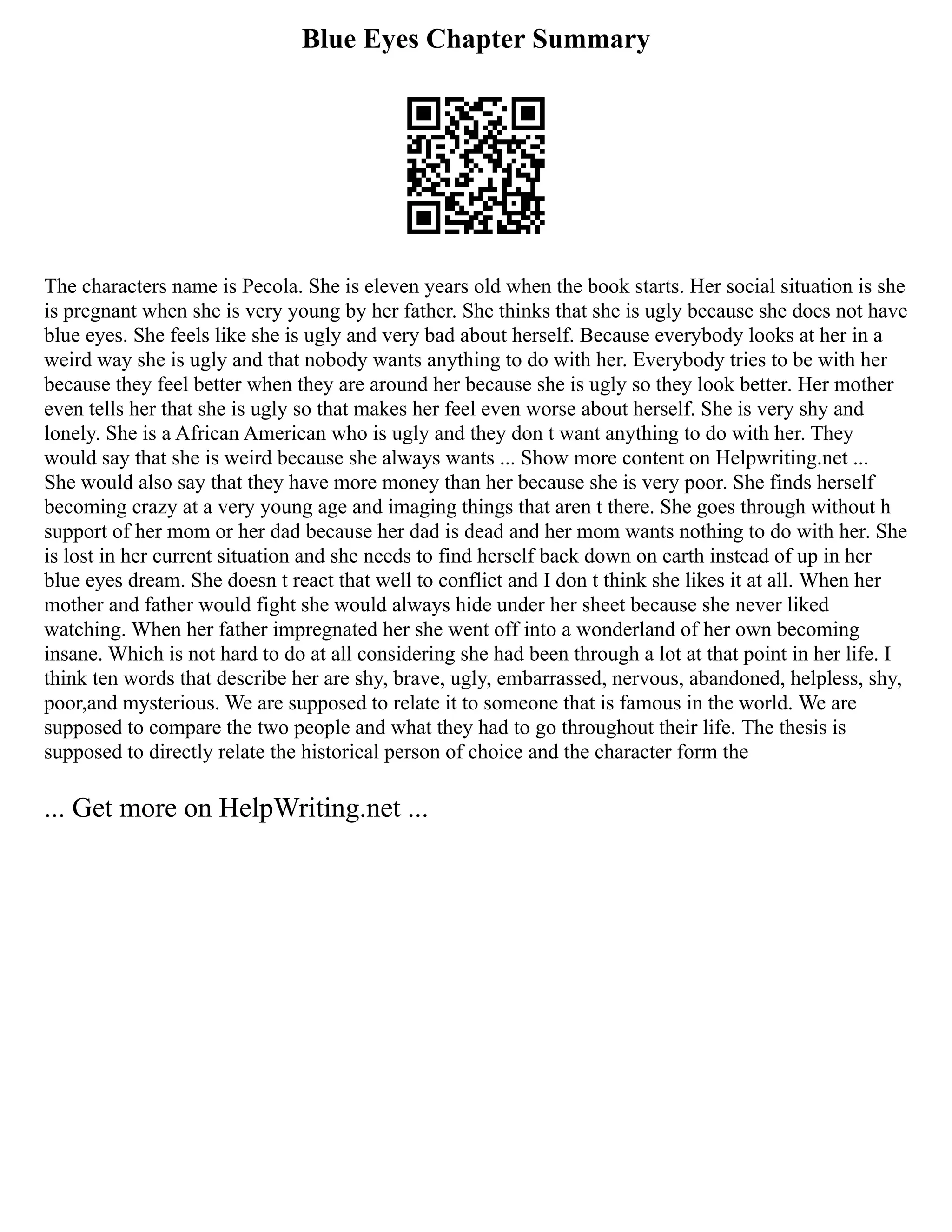 Blue Eyes Chapter Summary
The characters name is Pecola. She is eleven years old when the book starts. Her social situation is she
is pregnant when she is very young by her father. She thinks that she is ugly because she does not have
blue eyes. She feels like she is ugly and very bad about herself. Because everybody looks at her in a
weird way she is ugly and that nobody wants anything to do with her. Everybody tries to be with her
because they feel better when they are around her because she is ugly so they look better. Her mother
even tells her that she is ugly so that makes her feel even worse about herself. She is very shy and
lonely. She is a African American who is ugly and they don t want anything to do with her. They
would say that she is weird because she always wants ... Show more content on Helpwriting.net ...
She would also say that they have more money than her because she is very poor. She finds herself
becoming crazy at a very young age and imaging things that aren t there. She goes through without h
support of her mom or her dad because her dad is dead and her mom wants nothing to do with her. She
is lost in her current situation and she needs to find herself back down on earth instead of up in her
blue eyes dream. She doesn t react that well to conflict and I don t think she likes it at all. When her
mother and father would fight she would always hide under her sheet because she never liked
watching. When her father impregnated her she went off into a wonderland of her own becoming
insane. Which is not hard to do at all considering she had been through a lot at that point in her life. I
think ten words that describe her are shy, brave, ugly, embarrassed, nervous, abandoned, helpless, shy,
poor,and mysterious. We are supposed to relate it to someone that is famous in the world. We are
supposed to compare the two people and what they had to go throughout their life. The thesis is
supposed to directly relate the historical person of choice and the character form the
... Get more on HelpWriting.net ...
 
