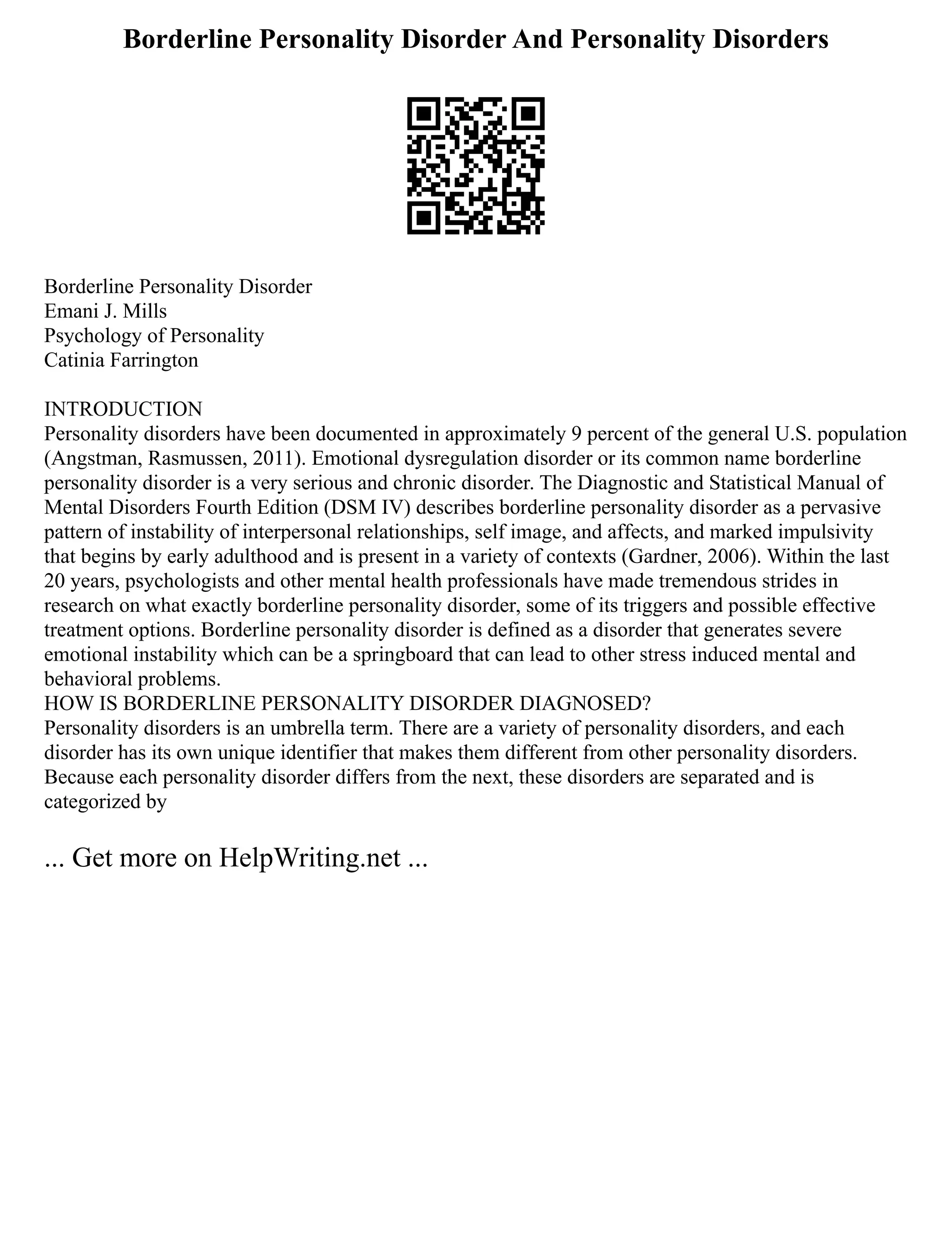 Borderline Personality Disorder And Personality Disorders
Borderline Personality Disorder
Emani J. Mills
Psychology of Personality
Catinia Farrington
INTRODUCTION
Personality disorders have been documented in approximately 9 percent of the general U.S. population
(Angstman, Rasmussen, 2011). Emotional dysregulation disorder or its common name borderline
personality disorder is a very serious and chronic disorder. The Diagnostic and Statistical Manual of
Mental Disorders Fourth Edition (DSM IV) describes borderline personality disorder as a pervasive
pattern of instability of interpersonal relationships, self image, and affects, and marked impulsivity
that begins by early adulthood and is present in a variety of contexts (Gardner, 2006). Within the last
20 years, psychologists and other mental health professionals have made tremendous strides in
research on what exactly borderline personality disorder, some of its triggers and possible effective
treatment options. Borderline personality disorder is defined as a disorder that generates severe
emotional instability which can be a springboard that can lead to other stress induced mental and
behavioral problems.
HOW IS BORDERLINE PERSONALITY DISORDER DIAGNOSED?
Personality disorders is an umbrella term. There are a variety of personality disorders, and each
disorder has its own unique identifier that makes them different from other personality disorders.
Because each personality disorder differs from the next, these disorders are separated and is
categorized by
... Get more on HelpWriting.net ...
 