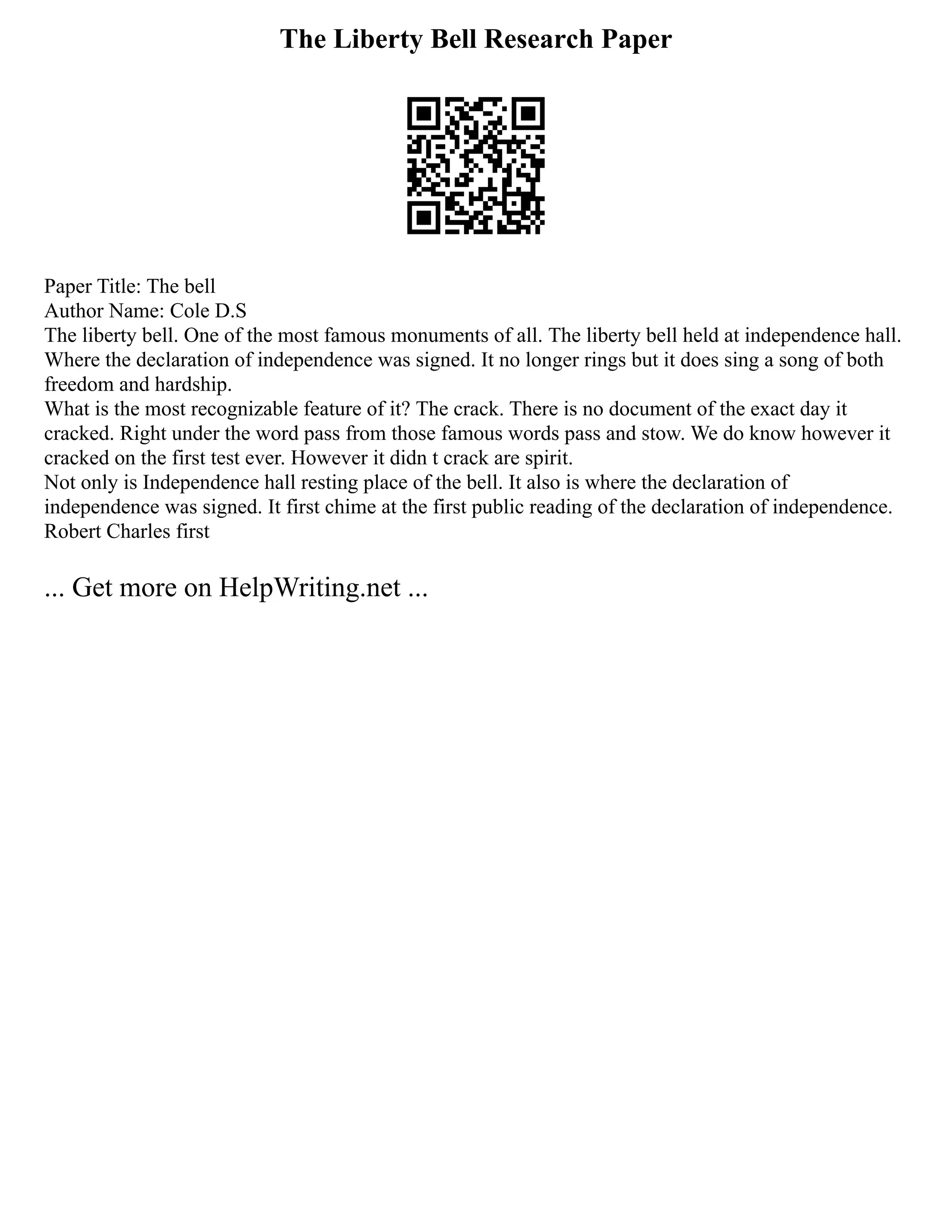 The Liberty Bell Research Paper
Paper Title: The bell
Author Name: Cole D.S
The liberty bell. One of the most famous monuments of all. The liberty bell held at independence hall.
Where the declaration of independence was signed. It no longer rings but it does sing a song of both
freedom and hardship.
What is the most recognizable feature of it? The crack. There is no document of the exact day it
cracked. Right under the word pass from those famous words pass and stow. We do know however it
cracked on the first test ever. However it didn t crack are spirit.
Not only is Independence hall resting place of the bell. It also is where the declaration of
independence was signed. It first chime at the first public reading of the declaration of independence.
Robert Charles first
... Get more on HelpWriting.net ...
 