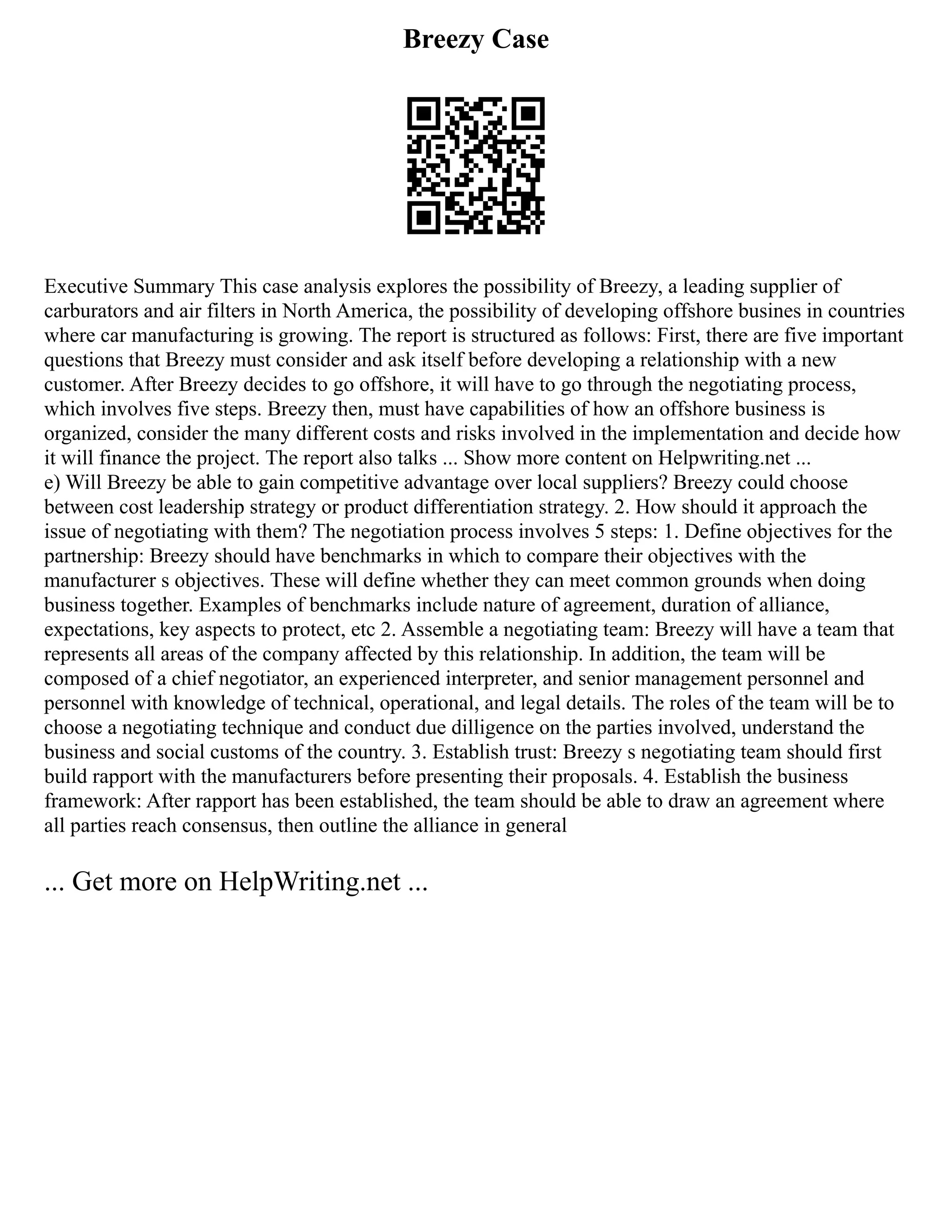 Breezy Case
Executive Summary This case analysis explores the possibility of Breezy, a leading supplier of
carburators and air filters in North America, the possibility of developing offshore busines in countries
where car manufacturing is growing. The report is structured as follows: First, there are five important
questions that Breezy must consider and ask itself before developing a relationship with a new
customer. After Breezy decides to go offshore, it will have to go through the negotiating process,
which involves five steps. Breezy then, must have capabilities of how an offshore business is
organized, consider the many different costs and risks involved in the implementation and decide how
it will finance the project. The report also talks ... Show more content on Helpwriting.net ...
e) Will Breezy be able to gain competitive advantage over local suppliers? Breezy could choose
between cost leadership strategy or product differentiation strategy. 2. How should it approach the
issue of negotiating with them? The negotiation process involves 5 steps: 1. Define objectives for the
partnership: Breezy should have benchmarks in which to compare their objectives with the
manufacturer s objectives. These will define whether they can meet common grounds when doing
business together. Examples of benchmarks include nature of agreement, duration of alliance,
expectations, key aspects to protect, etc 2. Assemble a negotiating team: Breezy will have a team that
represents all areas of the company affected by this relationship. In addition, the team will be
composed of a chief negotiator, an experienced interpreter, and senior management personnel and
personnel with knowledge of technical, operational, and legal details. The roles of the team will be to
choose a negotiating technique and conduct due dilligence on the parties involved, understand the
business and social customs of the country. 3. Establish trust: Breezy s negotiating team should first
build rapport with the manufacturers before presenting their proposals. 4. Establish the business
framework: After rapport has been established, the team should be able to draw an agreement where
all parties reach consensus, then outline the alliance in general
... Get more on HelpWriting.net ...
 