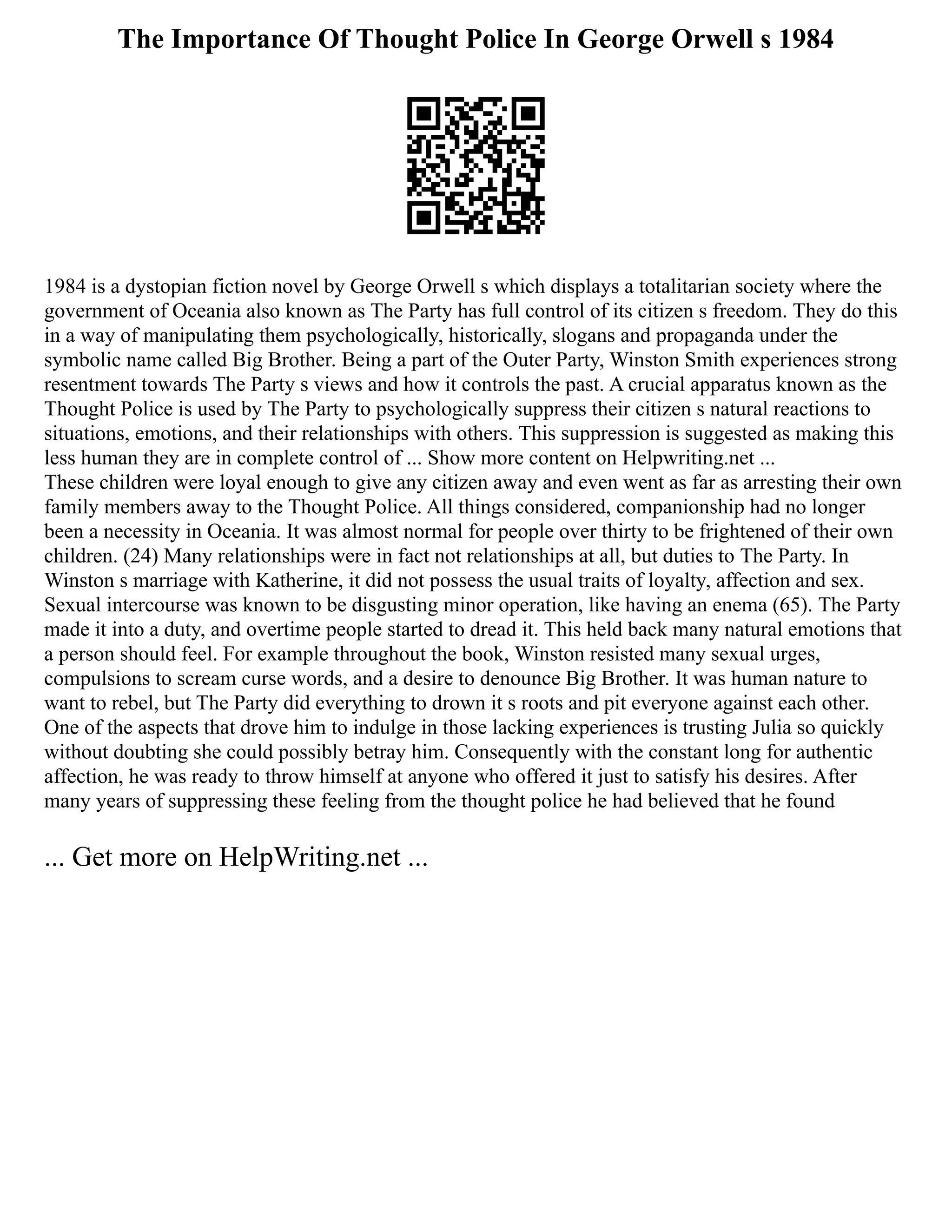 The Importance Of Thought Police In George Orwell s 1984
1984 is a dystopian fiction novel by George Orwell s which displays a totalitarian society where the
government of Oceania also known as The Party has full control of its citizen s freedom. They do this
in a way of manipulating them psychologically, historically, slogans and propaganda under the
symbolic name called Big Brother. Being a part of the Outer Party, Winston Smith experiences strong
resentment towards The Party s views and how it controls the past. A crucial apparatus known as the
Thought Police is used by The Party to psychologically suppress their citizen s natural reactions to
situations, emotions, and their relationships with others. This suppression is suggested as making this
less human they are in complete control of ... Show more content on Helpwriting.net ...
These children were loyal enough to give any citizen away and even went as far as arresting their own
family members away to the Thought Police. All things considered, companionship had no longer
been a necessity in Oceania. It was almost normal for people over thirty to be frightened of their own
children. (24) Many relationships were in fact not relationships at all, but duties to The Party. In
Winston s marriage with Katherine, it did not possess the usual traits of loyalty, affection and sex.
Sexual intercourse was known to be disgusting minor operation, like having an enema (65). The Party
made it into a duty, and overtime people started to dread it. This held back many natural emotions that
a person should feel. For example throughout the book, Winston resisted many sexual urges,
compulsions to scream curse words, and a desire to denounce Big Brother. It was human nature to
want to rebel, but The Party did everything to drown it s roots and pit everyone against each other.
One of the aspects that drove him to indulge in those lacking experiences is trusting Julia so quickly
without doubting she could possibly betray him. Consequently with the constant long for authentic
affection, he was ready to throw himself at anyone who offered it just to satisfy his desires. After
many years of suppressing these feeling from the thought police he had believed that he found
... Get more on HelpWriting.net ...
 