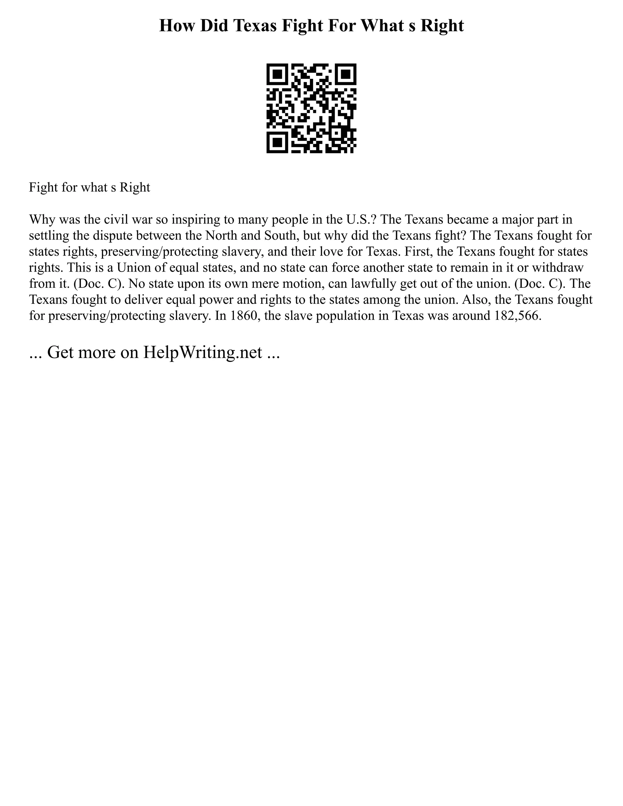 How Did Texas Fight For What s Right
Fight for what s Right
Why was the civil war so inspiring to many people in the U.S.? The Texans became a major part in
settling the dispute between the North and South, but why did the Texans fight? The Texans fought for
states rights, preserving/protecting slavery, and their love for Texas. First, the Texans fought for states
rights. This is a Union of equal states, and no state can force another state to remain in it or withdraw
from it. (Doc. C). No state upon its own mere motion, can lawfully get out of the union. (Doc. C). The
Texans fought to deliver equal power and rights to the states among the union. Also, the Texans fought
for preserving/protecting slavery. In 1860, the slave population in Texas was around 182,566.
... Get more on HelpWriting.net ...
 