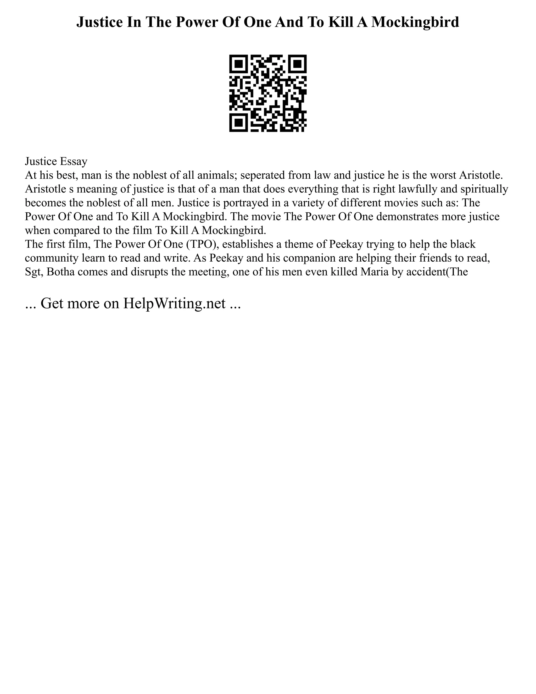 Justice In The Power Of One And To Kill A Mockingbird
Justice Essay
At his best, man is the noblest of all animals; seperated from law and justice he is the worst Aristotle.
Aristotle s meaning of justice is that of a man that does everything that is right lawfully and spiritually
becomes the noblest of all men. Justice is portrayed in a variety of different movies such as: The
Power Of One and To Kill A Mockingbird. The movie The Power Of One demonstrates more justice
when compared to the film To Kill A Mockingbird.
The first film, The Power Of One (TPO), establishes a theme of Peekay trying to help the black
community learn to read and write. As Peekay and his companion are helping their friends to read,
Sgt, Botha comes and disrupts the meeting, one of his men even killed Maria by accident(The
... Get more on HelpWriting.net ...
 