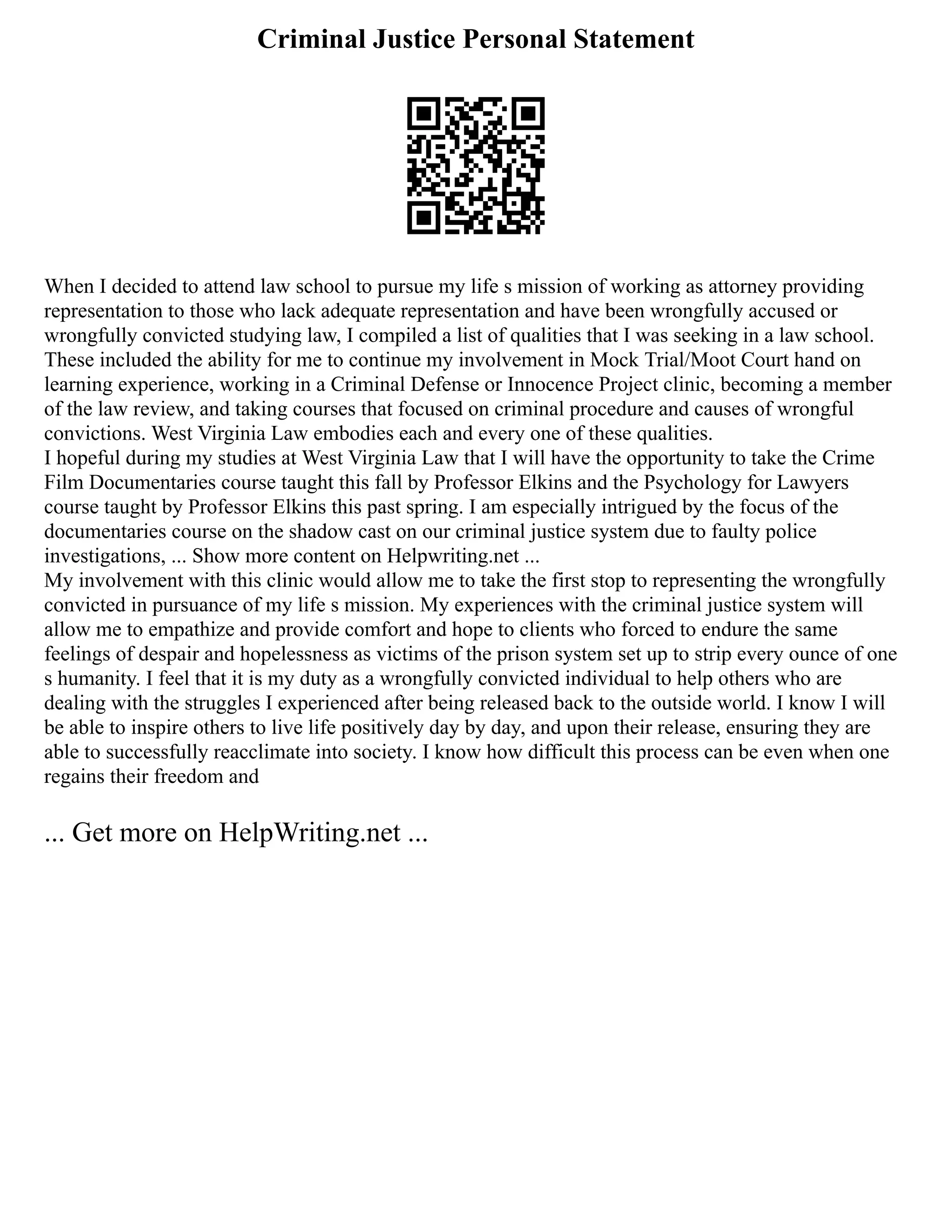 Criminal Justice Personal Statement
When I decided to attend law school to pursue my life s mission of working as attorney providing
representation to those who lack adequate representation and have been wrongfully accused or
wrongfully convicted studying law, I compiled a list of qualities that I was seeking in a law school.
These included the ability for me to continue my involvement in Mock Trial/Moot Court hand on
learning experience, working in a Criminal Defense or Innocence Project clinic, becoming a member
of the law review, and taking courses that focused on criminal procedure and causes of wrongful
convictions. West Virginia Law embodies each and every one of these qualities.
I hopeful during my studies at West Virginia Law that I will have the opportunity to take the Crime
Film Documentaries course taught this fall by Professor Elkins and the Psychology for Lawyers
course taught by Professor Elkins this past spring. I am especially intrigued by the focus of the
documentaries course on the shadow cast on our criminal justice system due to faulty police
investigations, ... Show more content on Helpwriting.net ...
My involvement with this clinic would allow me to take the first stop to representing the wrongfully
convicted in pursuance of my life s mission. My experiences with the criminal justice system will
allow me to empathize and provide comfort and hope to clients who forced to endure the same
feelings of despair and hopelessness as victims of the prison system set up to strip every ounce of one
s humanity. I feel that it is my duty as a wrongfully convicted individual to help others who are
dealing with the struggles I experienced after being released back to the outside world. I know I will
be able to inspire others to live life positively day by day, and upon their release, ensuring they are
able to successfully reacclimate into society. I know how difficult this process can be even when one
regains their freedom and
... Get more on HelpWriting.net ...
 