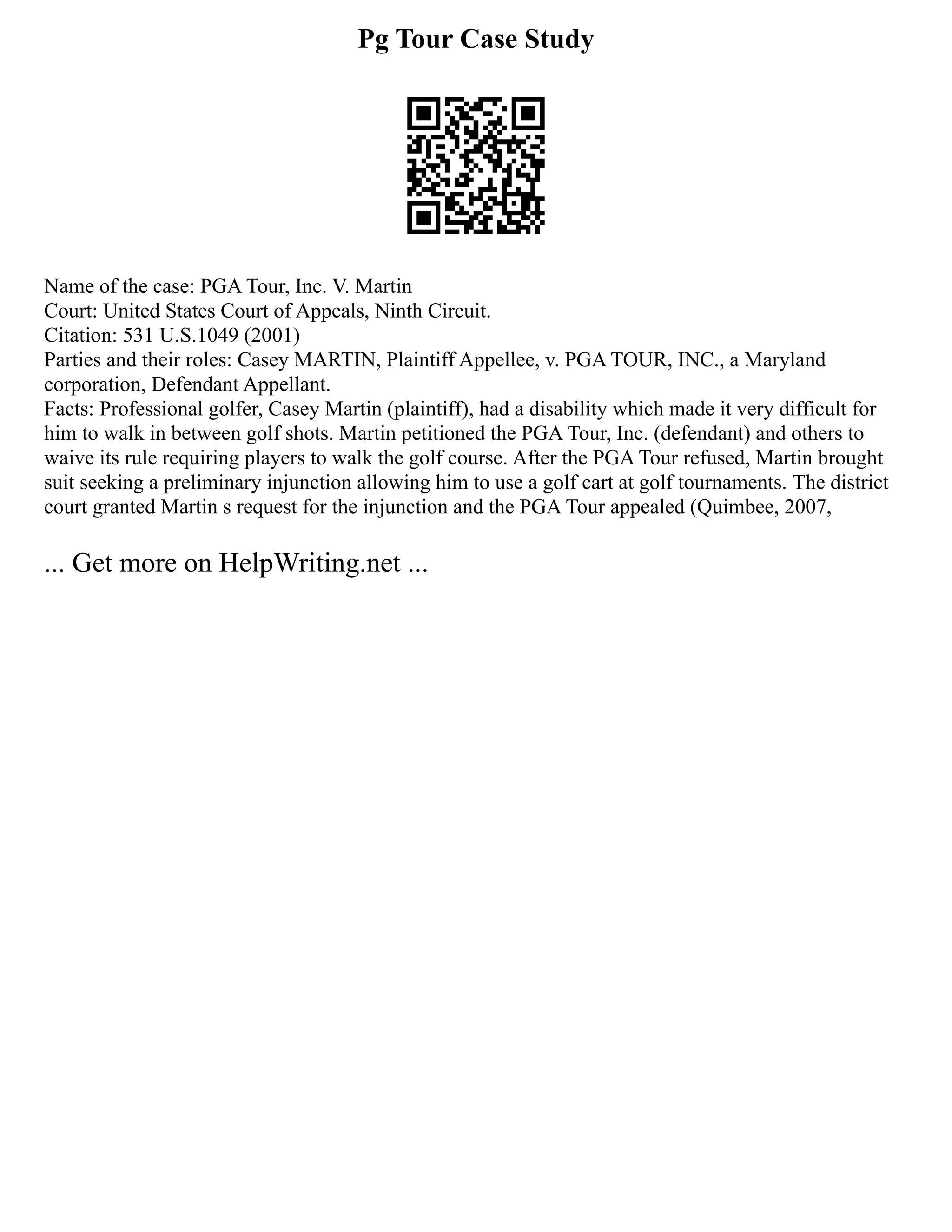 Pg Tour Case Study
Name of the case: PGA Tour, Inc. V. Martin
Court: United States Court of Appeals, Ninth Circuit.
Citation: 531 U.S.1049 (2001)
Parties and their roles: Casey MARTIN, Plaintiff Appellee, v. PGA TOUR, INC., a Maryland
corporation, Defendant Appellant.
Facts: Professional golfer, Casey Martin (plaintiff), had a disability which made it very difficult for
him to walk in between golf shots. Martin petitioned the PGA Tour, Inc. (defendant) and others to
waive its rule requiring players to walk the golf course. After the PGA Tour refused, Martin brought
suit seeking a preliminary injunction allowing him to use a golf cart at golf tournaments. The district
court granted Martin s request for the injunction and the PGA Tour appealed (Quimbee, 2007,
... Get more on HelpWriting.net ...
 